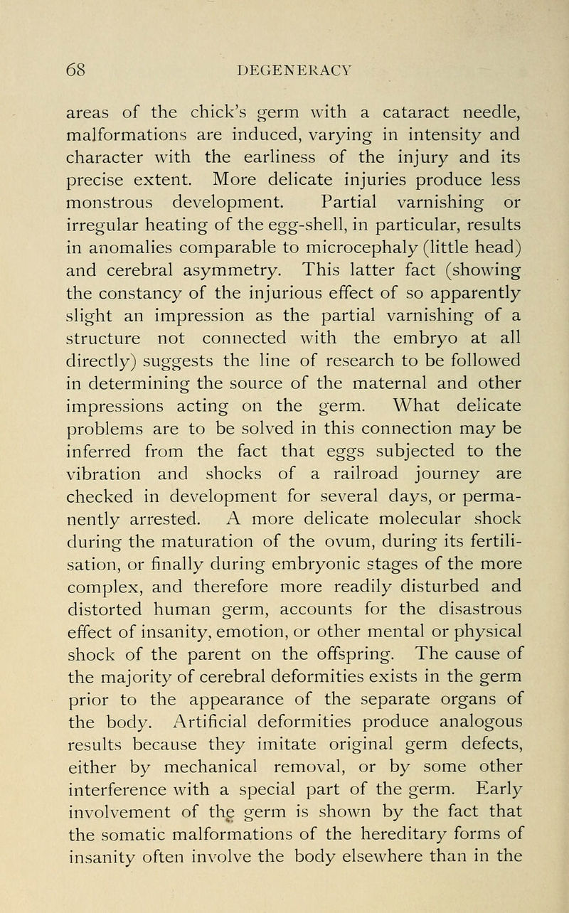 areas of the chick's germ with a cataract needle, malformations are induced, varying in intensity and character with the earliness of the injury and its precise extent. More delicate injuries produce less monstrous development. Partial varnishing or irregular heating of the egg-shell, in particular, results in anomalies comparable to microcephaly (little head) and cerebral asymmetry. This latter fact (showing the constancy of the injurious effect of so apparently slight an impression as the partial varnishing of a structure not connected with the embryo at all directly) suggests the line of research to be followed in determining the source of the maternal and other impressions acting on the germ. What delicate problems are to be solved in this connection may be inferred from the fact that eggs subjected to the vibration and shocks of a railroad journey are checked in development for several days, or perma- nently arrested. A more delicate molecular shock during the maturation of the ovum, during its fertili- sation, or finally during embryonic stages of the more complex, and therefore more readily disturbed and distorted human germ, accounts for the disastrous effect of insanity, emotion, or other mental or physical shock of the parent on the offspring. The cause of the majority of cerebral deformities exists in the germ prior to the appearance of the separate organs of the body. Artificial deformities produce analogous results because they imitate original germ defects, either by mechanical removal, or by some other interference with a special part of the germ. Early involvement of the germ is shown by the fact that the somatic malformations of the hereditary forms of insanity often involve the body elsewhere than in the