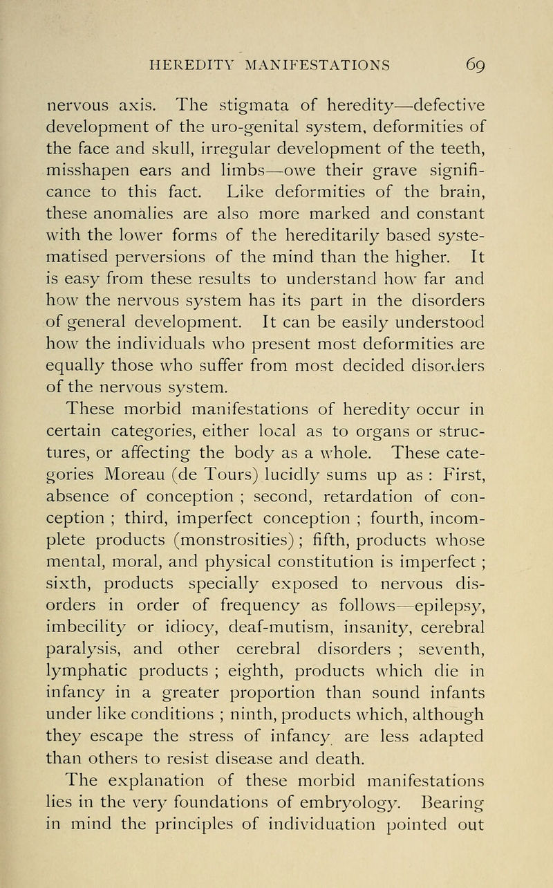 nervous axis. The stigmata of heredity—defective development of the uro-genital system, deformities of the face and skull, irregular development of the teeth, misshapen ears and limbs—owe their grave signifi- cance to this fact. Like deformities of the brain, these anomalies are also more marked and constant with the lower forms of the hereditarily based syste- matised perversions of the mind than the higher. It is easy from these results to understand how far and how the nervous system has its part in the disorders of general development. It can be easily understood how the individuals who present most deformities are equally those who suffer from most decided disorders of the nervous system. These morbid manifestations of heredity occur in certain categories, either local as to organs or struc- tures, or affecting the body as a whole. These cate- gories Moreau (de Tours) lucidly sums up as : First, absence of conception ; second, retardation of con- ception ; third, imperfect conception ; fourth, incom- plete products (monstrosities) ; fifth, products whose mental, moral, and physical constitution is imperfect; sixth, products specially exposed to nervous dis- orders in order of frequency as follows—epilepsy, imbecility or idiocy, deaf-mutism, insanity, cerebral paralysis, and other cerebral disorders ; seventh, lymphatic products ; eighth, products which die in infancy in a greater proportion than sound infants under like conditions ; ninth, products which, although they escape the stress of infancy are less adapted than others to resist disease and death. The explanation of these morbid manifestations lies in the very foundations of embryology. Bearing in mind the principles of individuation pointed out