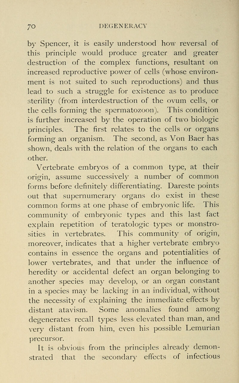 by Spencer, it is easily understood how reversal of this principle would produce greater and greater destruction of the complex functions, resultant on increased reproductive power of cells (whose environ- ment is not suited to such reproductions) and thus lead to such a struggle for existence as to produce sterility (from interdestruction of the ovum cells, or the cells forming the spermatozoon). This condition is further increased by the operation of two biologic principles. The first relates to the cells or organs forming an organism. The second, as Von Baer has shown, deals with the relation of the organs to each other. Vertebrate embryos of a common type, at their origin, assume successively a number of common forms before definitely differentiating. Dareste points out that supernumerary organs do exist in these common forms at one phase of embryonic life. This community of embryonic types and this last fact explain repetition of teratologic types or monstro- sities in vertebrates. This community of origin, moreover, indicates that a higher vertebrate embryo contains in essence the organs and potentialities of lower vertebrates, and that under the influence of heredity or accidental defect an organ belonging to another species may develop, or an organ constant in a species may be lacking in an individual, without the necessity of explaining the immediate effects by distant atavism. Some anomalies found among degenerates recall types less elevated than man, and very distant from him, even his possible Lemurian precursor. It is obvious from the principles already demon- strated that the secondarv effects of infectious