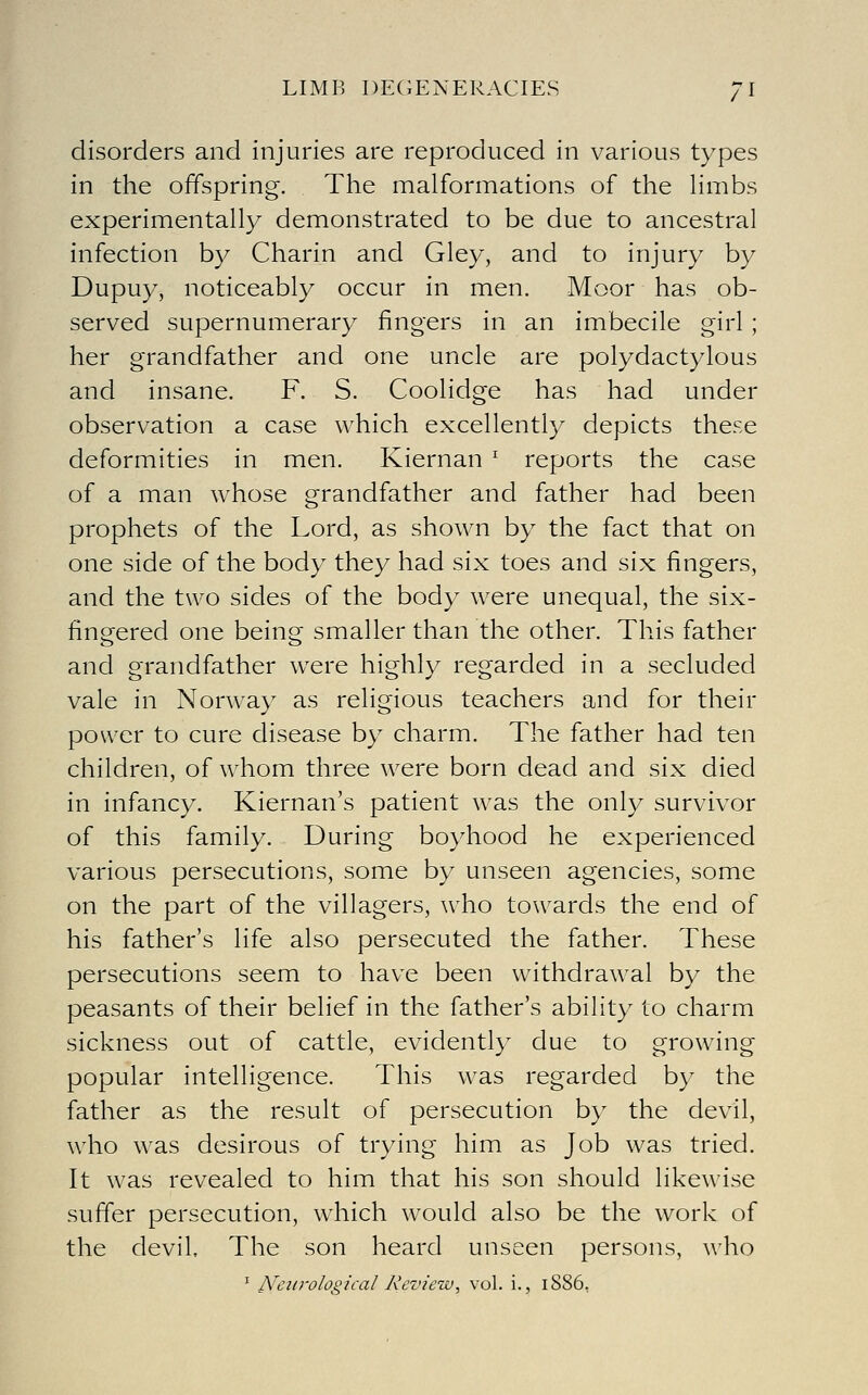 disorders and injuries are reproduced in various types in the offspring. The malformations of the Hmbs experimentally demonstrated to be due to ancestral infection by Charin and Gley, and to injury by Dupuy, noticeably occur in men. Moor has ob- served supernumerary fingers in an imbecile girl ; her grandfather and one uncle are polydactylous and insane. F. S. Coolidge has had under observation a case which excellently depicts these deformities in men. Kiernan ^ reports the case of a man whose grandfather and father had been prophets of the Lord, as shown by the fact that on one side of the body they had six toes and six fingers, and the two sides of the body were unequal, the six- fingered one being smaller than the other. This father and grandfather were highly regarded in a secluded vale in Norway as religious teachers and for their power to cure disease by charm. The father had ten children, of whom three were born dead and six died in infancy. Kiernan's patient was the only survivor of this family. During boyhood he experienced various persecutions, some by unseen agencies, some on the part of the villagers, who towards the end of his father's life also persecuted the father. These persecutions seem to have been withdrawal by the peasants of their belief in the father's ability to charm sickness out of cattle, evidently due to growing popular intelligence. This was regarded by the father as the result of persecution by the devil, who was desirous of trying him as Job was tried. It was revealed to him that his son should likewise suffer persecution, which would also be the work of the devil. The son heard unseen persons, who ' Neurological Review, vol. i., 1886,