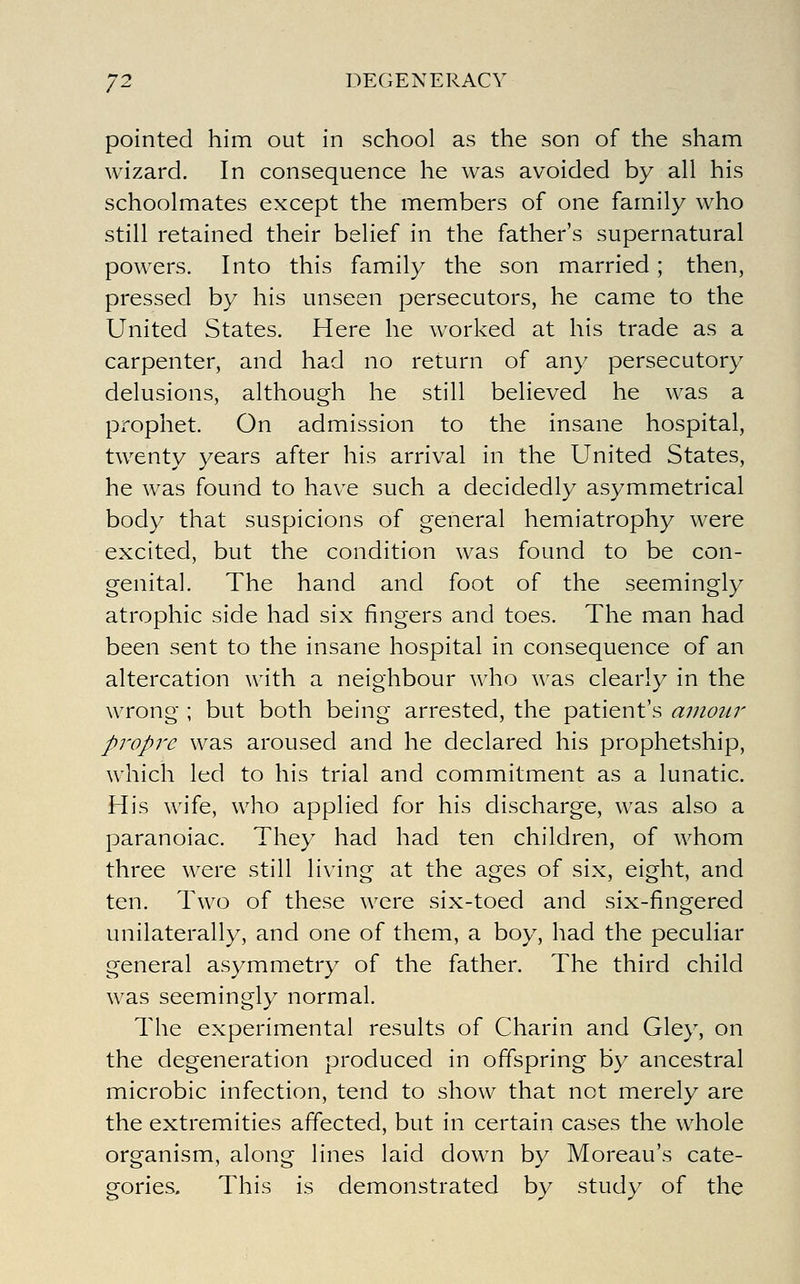 pointed him out in school as the son of the sham wizard. In consequence he was avoided by all his schoolmates except the members of one family who still retained their belief in the father's supernatural powers. Into this family the son married; then, pressed by his unseen persecutors, he came to the United States. Here he worked at his trade as a carpenter, and had no return of any persecutory delusions, although he still believed he was a prophet. On admission to the insane hospital, twenty years after his arrival in the United States, he was found to have such a decidedly asymmetrical body that suspicions of general hemiatrophy were excited, but the condition was found to be con- genital. The hand and foot of the seemingly atrophic side had six fingers and toes. The man had been sent to the insane hospital in consequence of an altercation with a neighbour who was clearly in the wrong ; but both being arrested, the patient's amour propre was aroused and he declared his prophetship, which led to his trial and commitment as a lunatic. His wife, who applied for his discharge, was also a paranoiac. They had had ten children, of whom three were still living at the ages of six, eight, and ten. Two of these were six-toed and six-fingered unilaterally, and one of them, a boy, had the peculiar general asymmetry of the father. The third child was seemingly normal. The experimental results of Charin and Gley, on the degeneration produced in offspring by ancestral microbic infection, tend to show that not merely are the extremities affected, but in certain cases the whole organism, along lines laid down by Moreau's cate- gories. This is demonstrated by study of the