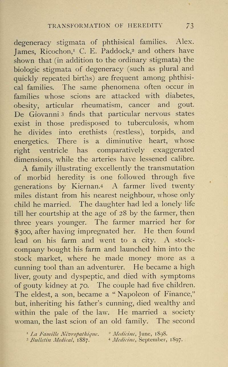 degeneracy stigmata of phthisical famihes. Alex. James, Ricochon/ C. E. Paddock,2 and others have shown that (in addition to the ordinary stigmata) the biologic stigmata of degeneracy (such as plural and quickly repeated births) are frequent among phthisi- cal families. The same phenomena often occur in families whose scions are attacked with diabetes, obesity, articular rheumatism, cancer and gout. De Giovanni 3 finds that particular nervous states exist in those predisposed to tuberculosis, whom he divides into erethists (restless), torpids, and energetics. There is a diminutive heart, whose right ventricle has comparatively exaggerated dimensions, while the arteries have lessened calibre. A family illustrating excellently the transmutation of morbid heredity is one followed through five generations by Kiernan.4 A farmer lived twenty miles distant from his nearest neighbour, whose only child he married. The daughter had led a lonely life till her courtship at the age of 28 by the farmer, then three years younger. The farmer married her for $300, after having impregnated her. He then found lead on his farm and went to a city. A stock- company bought his farm and launched him into the stock market, where he made money more as a cunning tool than an adventurer. He became a high liver, gouty and dyspeptic, and died with symptoms of gouty kidney at 70. The couple had five children. The eldest, a son, became a  Napoleon of Finance, but, inheriting his father's cunning, died wealthy and within the pale of the law. He married a society woman, the last scion of an old family. The second ' La Faiuille N'cvropathique. - Medicine, June, 1898. 3 Bulletin Medical, 1887. ■* Medicine, Septemljer, 1897. .