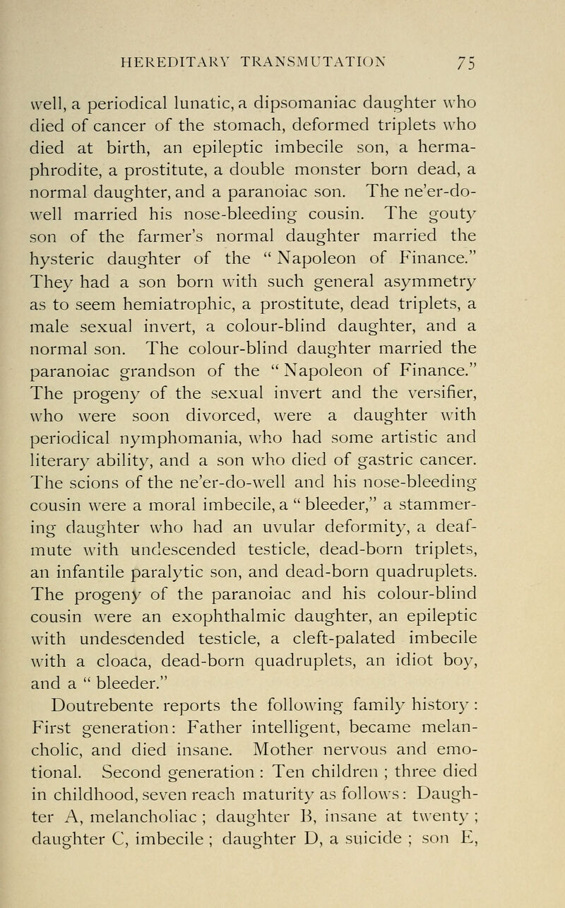 well, a periodical lunatic, a dipsomaniac daughter who died of cancer of the stomach, deformed triplets who died at birth, an epileptic imbecile son, a herma- phrodite, a prostitute, a double monster born dead, a normal daughter, and a paranoiac son. The ne'er-do- well married his nose-bleeding cousin. The gouty son of the farmer's normal daughter married the hysteric daughter of the  Napoleon of Finance. They had a son born with such general asymmetry as to seem hemiatrophic, a prostitute, dead triplets, a male sexual invert, a colour-blind daughter, and a normal son. The colour-blind daughter married the paranoiac grandson of the  Napoleon of Finance. The progeny of the sexual invert and the versifier, who were soon divorced, were a daughter with periodical nymphomania, who had some artistic and literary ability, and a son who died of gastric cancer. The scions of the ne'er-do-well and his nose-bleeding cousin were a moral imbecile, a  bleeder, a stammer- ing daughter who had an uvular deformity, a deaf- mute with undescended testicle, dead-born triplets, an infantile paralytic son, and dead-born quadruplets. The progeny of the paranoiac and his colour-blind cousin w^ere an exophthalmic daughter, an epileptic with undescended testicle, a cleft-palated imbecile wdth a cloaca, dead-born quadruplets, an idiot boy, and a  bleeder. Doutrebente reports the following family history : First generation: Father intelligent, became melan- cholic, and died insane. Mother nervous and emo- tional. Second generation : Ten children ; three died in childhood, seven reach maturity as follows: Daugh- ter A, melancholiac ; daughter B, insane at twenty ; daughter C, imbecile ; daughter D, a suicide ; son E,