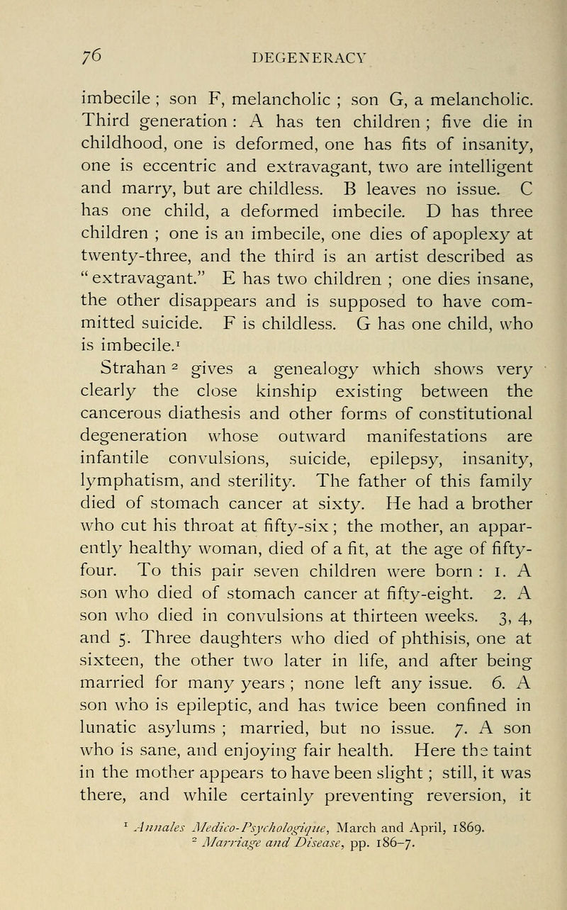 imbecile ; son F, melancholic ; son G, a melancholic. Third generation : A has ten children ; five die in childhood, one is deformed, one has fits of insanity, one is eccentric and extravagant, two are intelligent and marry, but are childless. B leaves no issue. C has one child, a deformed imbecile. D has three children ; one is an imbecile, one dies of apoplexy at twenty-three, and the third is an artist described as  extravagant. E has two children ; one dies insane, the other disappears and is supposed to have com- mitted suicide. F is childless. G has one child, who is imbecile.^ Strahan ^ gives a genealogy which shows very clearly the close kinship existing between the cancerous diathesis and other forms of constitutional degeneration whose outward manifestations are infantile convulsions, suicide, epilepsy, insanity, lymphatism, and sterility. The father of this family died of stomach cancer at sixty. He had a brother who cut his throat at fifty-six; the mother, an appar- ently healthy woman, died of a fit, at the age of fifty- four. To this pair sev^en children were born : i. A son who died of stomach cancer at fifty-eight. 2. A son who died in convulsions at thirteen weeks. 3, 4, and 5. Three daughters who died of phthisis, one at sixteen, the other two later in life, and after being married for many years ; none left any issue. 6. A son who is epileptic, and has twice been confined in lunatic asylums ; married, but no issue. 7. A son who is sane, and enjoying fair health. Here the taint in the mother appears to have been slight; still, it was there, and while certainly preventing reversion, it ^ Anjiales Medico- Psychologiqite, March and April, 1869. ^ Marriage and Disease, pp. 186-7.