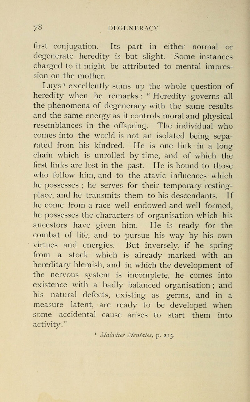 first conjugation. Its part in either normal or degenerate heredity is but sHght. Some instances charged to it might be attributed to mental impres- sion on the mother. Luys I excellently sums up the whole question of heredity when he remarks :  Heredity governs all the phenomena of degeneracy with the same results and the same energy as it controls moral and physical resemblances in the offspring. The individual who comes into the world is not an isolated being sepa- rated from his kindred. He is one link in a longf chain which is unrolled by time, and of which the first links are lost in the past. He is bound to those who follow him, and to the atavic influences which he possesses ; he serves for their temporary resting- place, and he transmits them to his descendants. If he come from a race well endowed and well formed, he possesses the characters of organisation which his ancestors have given him. He is ready for the combat of life, and to pursue his way by his own virtues and energies. But inversely, if he spring from a stock which is already marked with an hereditary blemish, and in which the development of the nervous system is incomplete, he comes into existence with a badly balanced organisation ; and his natural defects, existing as germs, and in a measure latent, are ready to be developed when some accidental cause arises to start them into activity. ^ Maladies Mentales, p. 215.