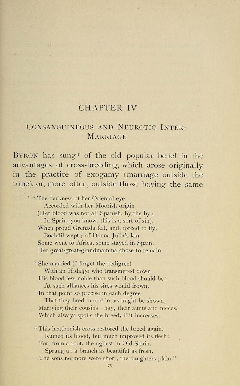 CHAPTER IV Consanguineous and Neurotic Inter- Marriage Byron has sung ^ of the old popular belief in the advantages of cross-breeding, which arose originally in the practice of exogamy (marriage outside the tribe), or, more often, outside those having the same ^  The darkness of her Oriental eye Accorded with her Moorish origin (Her blood was not all Spanish, by the by ; In Spain, you know, this is a sort of sin). When proud Grenada fell, and, forced to fly, Boabdil wept; of Donna Julia's kin Some went to Africa, some stayed in Spain, Her great-great-grandmamma chose to remain.  She married (I forget the pedigree) With an Hidalgo who transmitted down His blood less noble than such blood should be; At such alliances his sires would frown. In that point so precise in each degree That they bred in and in, as might be shown. Marrying their cousins—nay, their aunts and nieces, Which always spoils the breed, if it increases. This heathenish cross restored the breed again. Ruined its blood, but much improved its flesh; For, from a root, the ugliest in Old Spain, Sprung up a branch as beautiful as fresh, The sons no more were short, the daughters plain,'