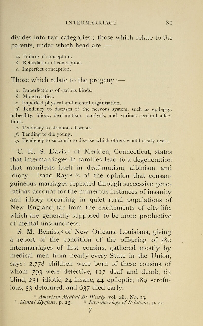 divides into two categories ; those which relate to the parents, under which head are :— a. Failure of conception. b. Retardation of conception. c. Imperfect conception. Those which relate to the progeny :— a. Imperfections of various kinds. b. Monstrosities. c Imperfect physical and mental organisation. d. Tendency to diseases of the nervous system, such as epilepsy, imbecility, idiocy, deaf-mutism, paralysis, and various cerebral affec- tions. e. Tendency to strumous diseases. f. Tending to die young. g: Tendency to succumb to disease which others would easily resist. C. H. S. Davis,! of Meriden, Connecticut, states that intermarriages in families lead to a degeneration that manifests itself in deaf-mutism, albinism, and idiocy. Isaac Ray^ is of the opinion that consan- guineous marriages repeated through successive gene- rations account for the numerous instances of insanity and idiocy occurring in quiet rural populations of New England, far from the excitements of city life, which are generally supposed to be more productive of mental unsoundness. S. M. Bemiss,3 of New Orleans, Louisiana, giving a report of the condition of the offspring of 580 intermarriages of first cousins, gathered mostly by medical men from nearly every State in the Union, says : 2,778 children were born of these cousins, of whom 793 were defective, 117 deaf and dumb, 63 blind, 231 idiotic, 24 insane, 44 epileptic, 189 scrofu- lous, 53 deformed, and 637 died early. ^ Americaji Medical Bi-lVeekly, vol. xii., No. 13. ^ Mental Hygiene, p. 25. 3 Intcrina7-riage of Relations, p. 40. 7