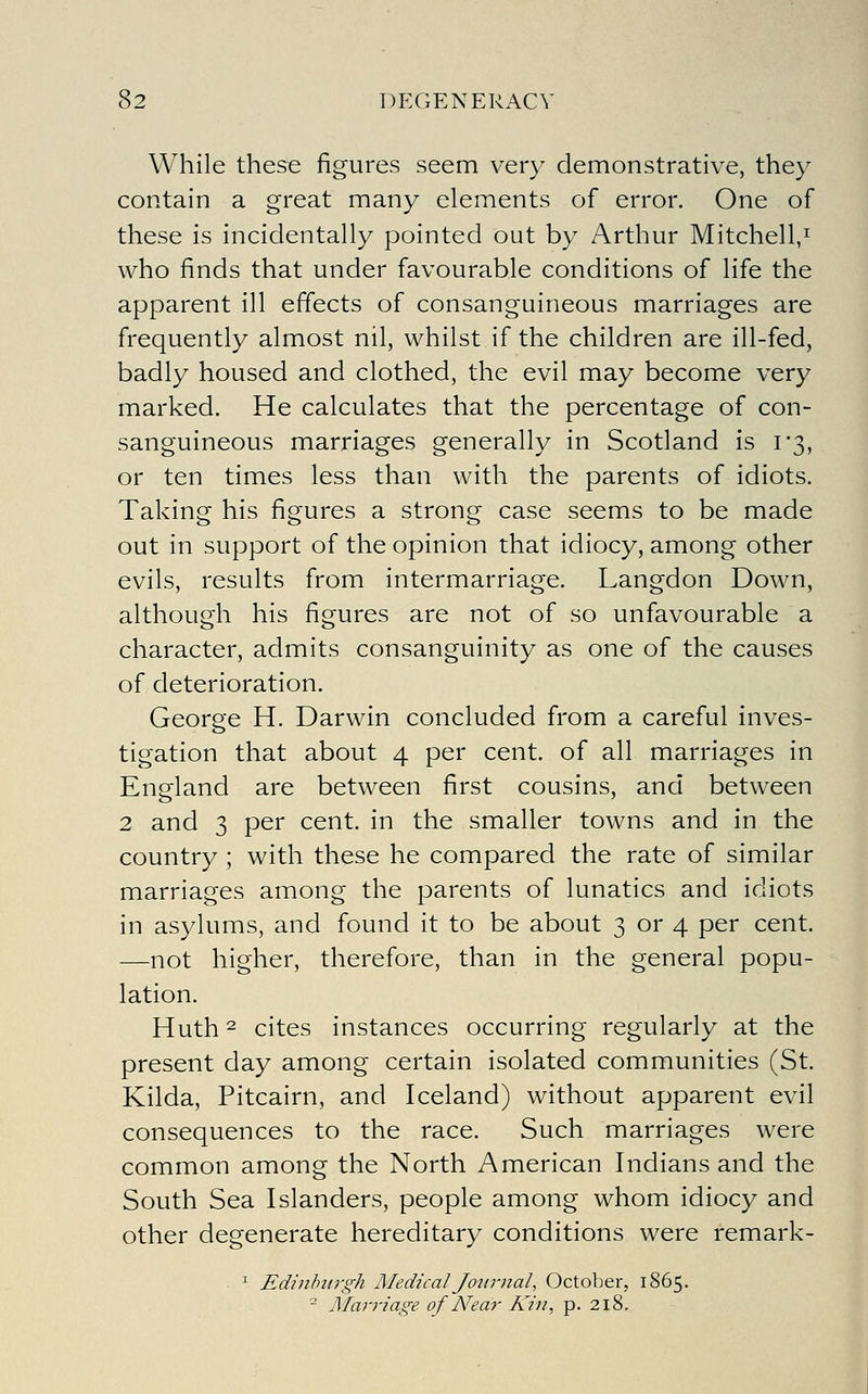 While these figures seem very demonstrative, they contain a great many elements of error. One of these is incidentally pointed out by Arthur Mitchell,^ who finds that under favourable conditions of life the apparent ill effects of consanguineous marriages are frequently almost nil, whilst if the children are ill-fed, badly housed and clothed, the evil may become very marked. He calculates that the percentage of con- sanguineous marriages generally in Scotland is 1*3, or ten times less than with the parents of idiots. Taking his figures a strong case seems to be made out in support of the opinion that idiocy, among other evils, results from intermarriage. Langdon Down, although his figures are not of so unfavourable a character, admits consanguinity as one of the causes of deterioration. George H. Darwin concluded from a careful inves- tigation that about 4 per cent, of all marriages in England are between first cousins, and between 2 and 3 per cent, in the smaller towns and in the country ; with these he compared the rate of similar marriages among the parents of lunatics and idiots in asylums, and found it to be about 3 or 4 per cent. —not higher, therefore, than in the general popu- lation. Huth 2 cites instances occurring regularly at the present day among certain isolated communities (St. Kilda, Pitcairn, and Iceland) without apparent evil consequences to the race. Such marriages were common among the North American Indians and the South Sea Islanders, people among whom idiocy and other degenerate hereditary conditions were remark- ^ Edinhtirgh Medical Journal, October, 1865. - Marriage of Near Kin, p. 218.