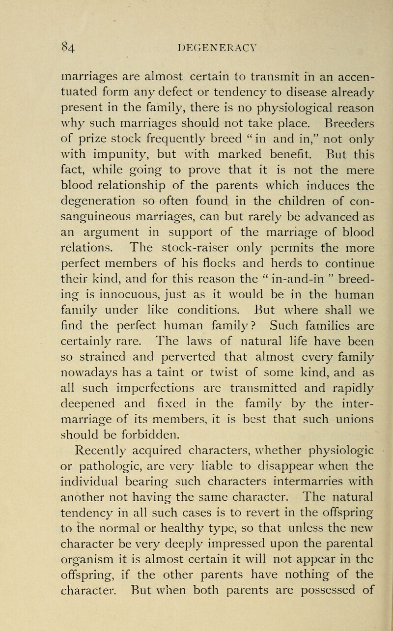 34 DECiENERACV marriages are almost certain to transmit in an accen- tuated form any defect or tendency to disease already present in the family, there is no physiological reason why such marriages should not take place. Breeders of prize stock frequently breed  in and in, not only with impunity, but with marked benefit. But this fact, while going to prove that it is not the mere blood relationship of the parents which induces the degeneration so often found in the children of con- sanguineous marriages, can but rarely be advanced as an argument in support of the marriage of blood relations. The stock-raiser only permits the more perfect members of his flocks and herds to continue their kind, and for this reason the '' in-and-in  breed- ing is innocuous, just as it would be in the human family under like conditions. But where shall we find the perfect human family? Such families are certainly rare. The laws of natural life have been so strained and perverted that almost every family nowadays has a taint or twist of some kind, and as all such imperfections are transmitted and rapidly deepened and fixed in the family by the inter- marriage of its members, it is best that such unions should be forbidden. Recently acquired characters, whether physiologic or pathologic, are very liable to disappear when the individual bearing such characters intermarries with another not having the same character. The natural tendency in all such cases is to revert in the offspring to the normal or healthy type, so that unless the new character be very deeply impressed upon the parental organism it is almost certain it will not appear in the offspring, if the other parents have nothing of the character. But when both parents are possessed of