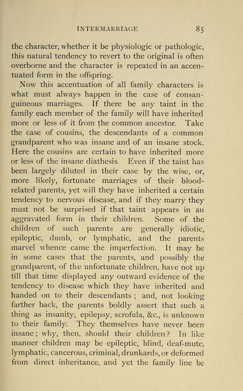 the character, whether it be physiologic or pathologic, this natural tendency to revert to the original is often overborne and the character is repeated in an accen- tuated form in the offspring. Now this accentuation of all family characters is what must always happen in the case of consan- guineous marriages. If there be any taint in the family each member of the family will have inherited more or less of it from the common ancestor. Take the case of cousins, the descendants of a common grandparent who was insane and of an insane stock. Here the cousins are certain to have inherited more or less of the insane diathesis. Even if the taint has been largely diluted in their case by the v/ise, or, more likely, fortunate marriages of their blood- related parents, yet will they have inherited a certain tendency to nervous disease, and if they marry they must not be surprised if that taint appears in an aggravated form in their children. Some of the children of such parents are generally idiotic, epileptic, dumb, or lymphatic, and the parents marvel whence came the imperfection. It may be in some cases that the parents, and possibly the grandparent, of the unfortunate children, have not up till that time displayed any outw^ard evidence of the tendency to disease which they have inherited and handed on to their descendants ; and, not looking farther back, the parents boldly assert that such a thing as insanity, epilepsy, scrofula, &c., is unknown to their family. They themselves have never been insane; why, then, should their children? In like manner children may be epileptic, blind, deaf-mute, lymphatic, cancerous, criminal, drunkards, or deformed from direct inheritance, and yet the family line be