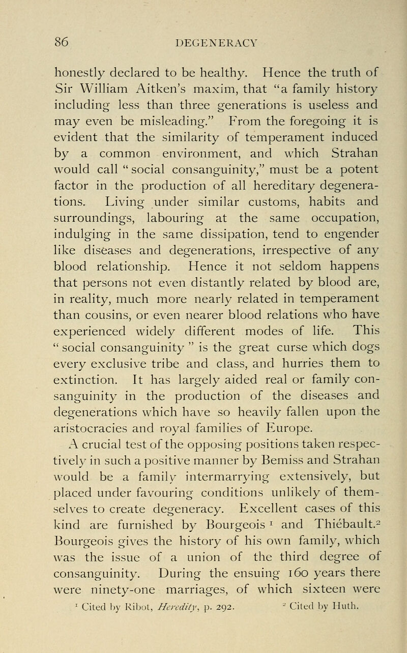 honestly declared to be healthy. Hence the truth of Sir William Aitken's maxim, that a family history including less than three generations is useless and may even be misleading. From the foregoing it is evident that the similarity of temperament induced by a common environment, and which Strahan would call  social consanguinity, must be a potent factor in the production of all hereditary degenera- tions. Living under similar customs, habits and surroundings, labouring at the same occupation, indulging in the same dissipation, tend to engender like diseases and degenerations, irrespective of any blood relationship. Hence it not seldom happens that persons not even distantly related by blood are, in reality, much more nearly related in temperament than cousins, or even nearer blood relations who have experienced widely different modes of life. This  social consanguinity  is the great curse which dogs every exclusive tribe and class, and hurries them to extinction. It has largely aided real or family con- sanguinity in the production of the diseases and degenerations which have so heavily fallen upon the aristocracies and royal families of Europe. A crucial test of the opposing positions taken respec- tively in such a positive manner by Bemiss and Strahan would be a family intermarrying extensively, but placed under favouring conditions unlikely of them- selves to create degeneracy. Excellent cases of this kind are furnished by Bourgeois ^ and Thiebault.^ Bourgeois gives the history of his own family, which was the issue of a union of the third degree of consanguinity. During the ensuing i6o years there were ninety-one marriages, of which sixteen were ' Cited by Ribot, Heredity, p. 292. ^ Cited by Huth.