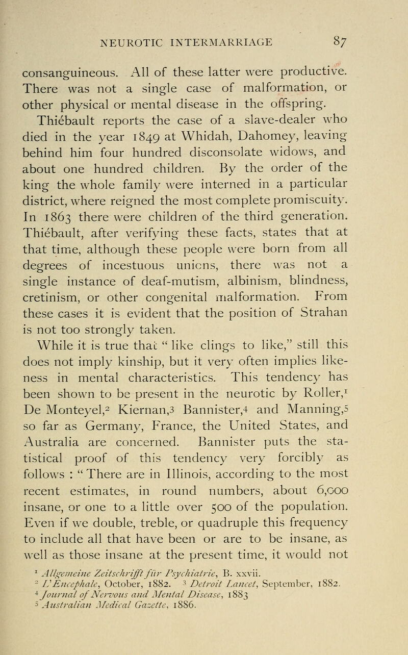 NEUROTIC INTERMARRIAGE 8/ consanguineous. All of these latter were productive. There was not a single case of malformation, or other physical or mental disease in the offspring. Thiebault reports the case of a slave-dealer who died in the year 1849 at Whidah, Dahomey, leaving behind him four hundred disconsolate widows, and about one hundred children. By the order of the king the whole family were interned in a particular district, where reigned the most complete promiscuity. In 1863 there were children of the third generation. Thiebault, after verifying these facts, states that at that time, although these people were born from all degrees of incestuous unions, there was not a single instance of deaf-mutism, albinism, blindness, cretinism, or other congenital malformation. From these cases it is evident that the position of Strahan is not too strongly taken. While it is true that  like clings to like, still this does not imply kinship, but it very often implies like- ness in mental characteristics. This tendency has been shown to be present in the neurotic by Roller,^ De Monteyel,2 Kiernan,3 Bannister,4 and Manning,5 so far as Germany, France, the United States, and Australia are concerned. Bannister puts the sta- tistical proof of this tendency very forcibly as follows : There are in Illinois, according to the most recent estimates, in round numbers, about 6,000 insane, or one to a little over 500 of the population. Even if we double, treble, or quadruple this frequency to include all that have been or are to be insane, as well as those insane at the present time, it would not ^ Allgemeine Zeitschrifft fi'ir Psychiatrie, B. xxvii. - L Encephalc, October, 1882. '^ Detroit Lancet, September, 1882. ^Journal of Nervous and Mental Disease, 1883 5 Australian Medical Gazette, 1886.