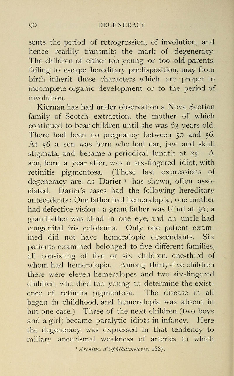 sents the period of retrogression, of involution, and hence readily transmits the mark of degeneracy. The children of either too young or too old parents, failing to escape hereditary predisposition, may from birth inherit those characters which are proper to incomplete organic development or to the period of involution. Kiernan has had under observation a Nova Scotian family of Scotch extraction, the mother of which continued to bear children until she was 63 years old. There had been no pregnancy between 50 and 56. At 56 a son was born who had ear, jaw and skull stigmata, and became a periodical lunatic at 25. A son, born a year after, was a six-fingered idiot, with retinitis pigmentosa. (These last expressions of degeneracy are, as Darier ^ has shown, often asso- ciated. Dariei's cases had the following hereditary antecedents: One father had hemeralopia; one mother had defective vision ; a grandfather was blind at 30; a grandfather was blind in one eye, and an uncle had congenital iris coloboma. Only one patient exam- ined did not have hemeralopic descendants. Six patients examined belonged to five different families, all consisting of five or six children, one-third of whom had hemeralopia. Among thirty-five children there were eleven hemeralopes and two six-fingered children, who died too young to determine the exist- ence of retinitis pigmentosa. The disease in all began in childhood, and hemeralopia was absent in but one case.) Three of the next children (two boys and a girl) became paralytic idiots in infancy. Here the degeneracy was expressed in that tendency to miliary aneurismal weakness of arteries to which ^Archives tf Ophthalmologies iSS/-