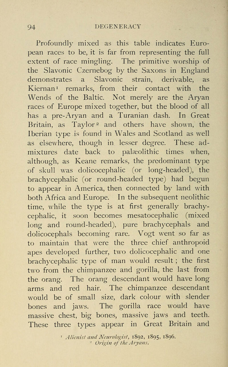 Profoundly mixed as this table indicates Euro- pean races to be, it is far from representing the full extent of race mingling. The primitive worship of the Slavonic Czernebog by the Saxons in England demonstrates a Slavonic strain, derivable, as Kiernan^ remarks, from their contact with the Wends of the Baltic. Not merely are the Aryan races of Europe mixed together, but the blood of all has a pre-Aryan and a Turanian dash. In Great Britain, as Taylor ^ and others have shown, the Iberian type is found in Wales and Scotland as well as elsewhere, though in lesser degree. These ad- mixtures date back to palaeolithic times when, although, as Keane remarks, the predominant type of skull was dolicocephalic (or long-headed), the brachycephaHc (or round-headed type) had begun to appear in America, then connected by land with both Africa and Europe. In the subsequent neolithic time, while the type is at first generally brachy- cephaHc, it soon becomes mesatocephalic (mixed long and round-headed), pure brachycephals and dolicocephals becoming rare. Vogt went so far as to maintain that were the three chief anthropoid apes developed further, two dolicocephalic and one brachycephaHc type of man would result ; the first two from the chimpanzee and gorilla, the last from the orang. The orang descendant would have long arms and red hair. The chimpanzee descendant would be of small size, dark colour with slender bones and jaws. The gorilla race would have massive chest, big bones, massive jaws and teeth. These three types appear in Great Britain and ^ Alienist and Neurologist, 1892, 1895, 1896. - Oi-igin of the Aryans,