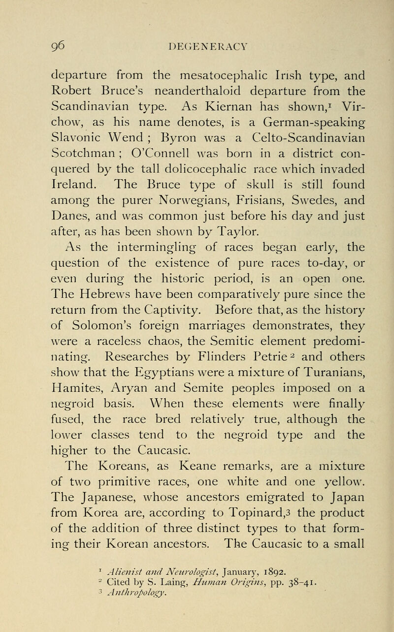 departure from the mesatocephalic Irish type, and Robert Bruce's neanderthaloid departure from the Scandinavian type. As Kiernan has shown,i Vir- chow, as his name denotes, is a German-speaking Slavonic Wend ; Byron was a Celto-Scandinavian Scotchman ; O'Connell was born in a district con- quered by the tall dolicocephalic race which invaded Ireland. The Bruce type of skull is still found among the purer Norwegians, Frisians, Swedes, and Danes, and was common just before his day and just after, as has been shown by Taylor. As the intermingling of races began early, the question of the existence of pure races to-day, or even during the historic period, is an open one. The Hebrews have been comparatively pure since the return from the Captivity. Before that, as the history of Solomon's foreign marriages demonstrates, they were a raceless chaos, the Semitic element predomi- nating. Researches by Flinders Petrie ^ and others show that the Egyptians were a mixture of Turanians, Hamites, Aryan and Semite peoples imposed on a negroid basis. When these elements were finally fused, the race bred relatively true, although the lower classes tend to the negroid type and the higher to the Caucasic. The Koreans, as Keane rem.arks, are a mixture of two primitive races, one white and one yellow. The Japanese, whose ancestors emigrated to Japan from Korea are, according to Topinard,3 the product of the addition of three distinct types to that form- ing their Korean ancestors. The Caucasic to a small ^ Alienist ajid Neurologist, ']2inw2Lxy, 1892. ^ Cited by S. Laing, Hufuati Origins, pp. 38-41. 3 Anthropology.