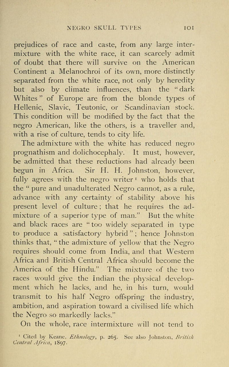 NEGRO SKULL TYPES lOI prejudices of race and caste, from any large inter- mixture with the white race, it can scarcely admit of doubt that there will survive on the American Continent a Melanochroi of its own, more distinctly separated from the white race, not only by heredity but also by climate influences, than the  dark Whites  of Europe are from the blonde types of Hellenic, Slavic, Teutonic, or Scandinavian stock. This condition will be modified by the fact that the negro American, like the others, is a traveller and, with a rise of culture, tends to city life. The admixture with the white has reduced negro prognathism and dolichocephaly. It must, however, be admitted that these reductions had already been begun in Africa. Sir H. H. Johnston, however, fully agrees with the negro writer ^ who holds that the  pure and unadulterated Negro cannot, as a rule, advance with any certainty of stability above his present level of culture; that he requires the ad- mixture of a superior type of man. But the white and black races are  too widely separated in type to produce a satisfactory hybrid  ; hence Johnston thinks that,  the admixture of yellow that the Negro requires should come from India, and that Western Africa and British Central Africa should become the America of the Hindu. The mixture of the two races would give the Indian the ph}\sical develop- ment which he lacks, and he, in his turn, would traPiSmit to his half Negro offspring the industry, ambition, and aspiration toward a civilised life which the Negro so markedly lacks. On the whole, race intermixture will not tend to ^ Cited by Keane, Ethnology^ p. 265. See also Johnston, British Central Africa, 1897.