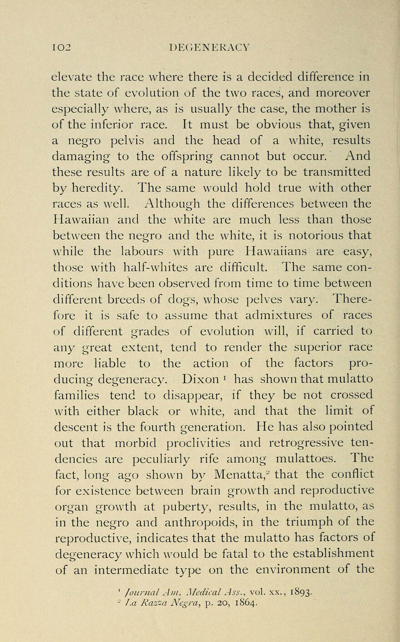 elevate the race where there is a decided difference in the state of evolution of the two races, and moreover especially where, as is usually the case, the mother is of the inferior race. It must be obvious that, given a negro pelvis and the head of a white, results damaging to the offspring cannot but occur. And these results are of a nature likely to be transmitted by heredity. The same would hold true with other races as well. Although the differences between the Hawaiian and the white are much less than those between the negro and the white, it is notorious that while the labours with pure Hawaiians are easy, those with half-whites are difficult. The same con- ditions have been observed from time to time between different breeds of dogs, whose pelves vary. There- fore it is safe to assume that admixtures of races of different grades of evolution will, if carried to any great extent, tend to render the superior race more liable to the action of the factors pro- ducing degeneracy. Dixon ^ has shown that mulatto families tend to disappear, if they be not crossed with either black or white, and that the limit of descent is the fourth generation. He has also pointed out that morbid proclivities and retrogressive ten- dencies are peculiarly rife among mulattoes. The fact, long ago shown by Menatta,^ that the conflict for existence between brain growth and reproductive organ growth at puberty, results, in the mulatto, as in the negro and anthropoids, in the triumph of the reproductive, indicates that the mulatto has factors of degeneracy which would be fatal to the establishment of an intermediate type on the environment of the ' Jounial Am. Medical Ass., vol. xx., 1893.  r.a Razza Negra^ p. 20, 1864.