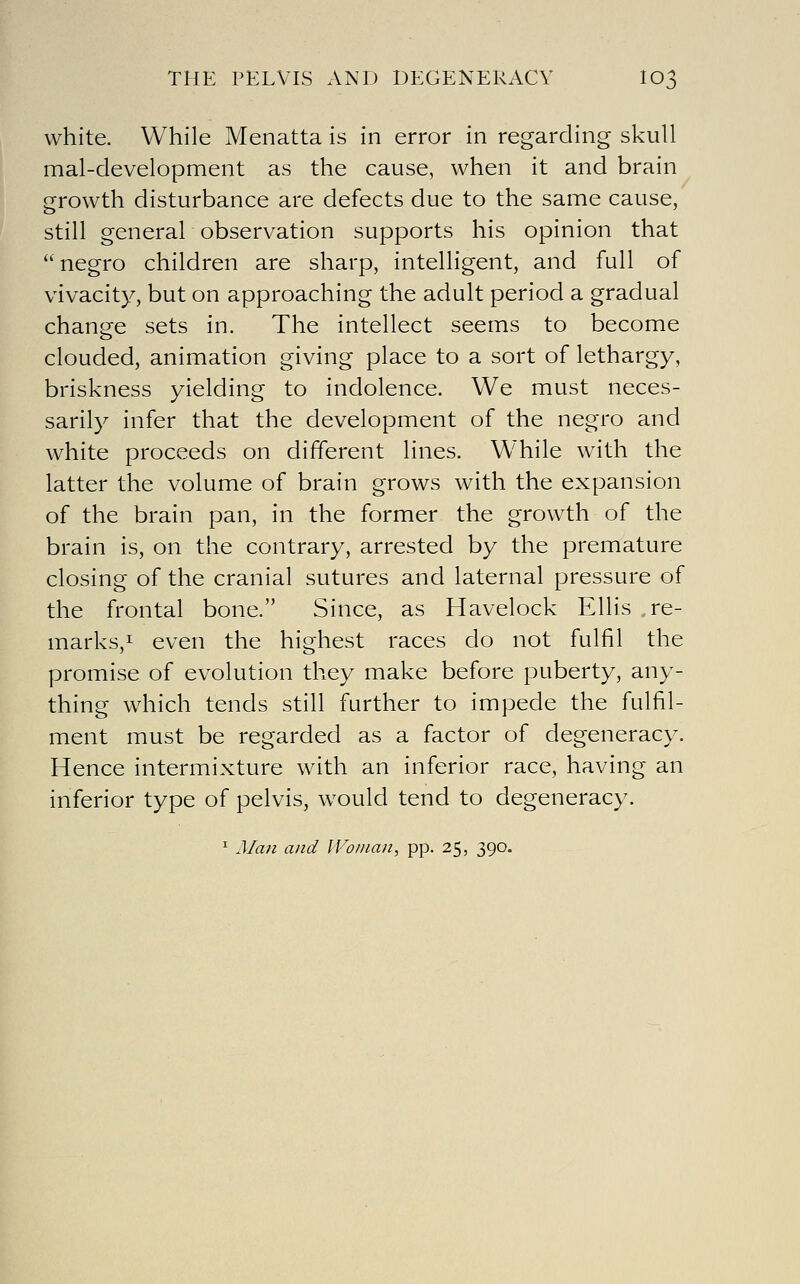 white. While Menatta is in error in regarding skull mal-development as the cause, when it and brain growth disturbance are defects due to the same cause, still general observation supports his opinion that negro children are sharp, intelligent, and full of vivacity, but on approaching the adult period a gradual change sets in. The intellect seems to become clouded, animation giving place to a sort of lethargy, briskness yielding to indolence. We must neces- sarily infer that the development of the negro and white proceeds on different lines. While with the latter the volume of brain grows with the expansion of the brain pan, in the former the growth of the brain is, on the contrary, arrested by the premature closing of the cranial sutures and laternal pressure of the frontal bone. Since, as Havelock Ellis re- marks,! even the highest races do not fulfil the promise of evolution they make before puberty, any- thing which tends still further to impede the fulfil- ment must be regarded as a factor of degeneracy. Hence intermixture with an inferior race, having an inferior type of pelvis, would tend to degeneracy. ^ Man and ll-^oinan, pp. 25, 390.