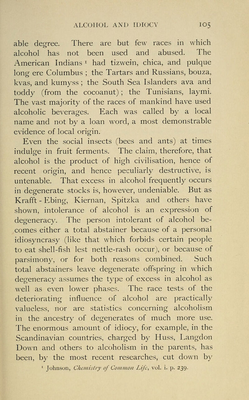 ALCOHOL AND IDIOCY IO5 able decree. There are but few races in which alcohol has not been used and abused. The American Indians ^ had tizwein, chica, and pulque long ere Columbus ; the Tartars and Russians, bouza, kvas, and kumyss ; the South Sea Islanders ava and toddy (from the cocoanut) ; the Tunisians, laymi. The vast majority of the races of mankind have used alcoholic beverages. Each was called by a local name and not by a loan word, a most demonstrable evidence of local origin. Even the social insects (bees and ants) at times indulge in fruit ferments. The claim, therefore, that alcohol is the product of high civilisation, hence of recent origin, and hence peculiarly destructive, is untenable. That excess in alcohol frequently occurs in degenerate stocks is, however, undeniable. But as Krafft - Ebing, Kiernan, Spitzka and others have shown, intolerance of alcohol is an expression of degeneracy. The person intolerant of alcohol be- comes either a total abstainer because of a personal idiosyncrasy (like that which forbids certain people to eat shell-fish lest nettle-rash occur), or because of parsimony, or for both reasons combined. Such total abstainers leave degenerate offspring in which degeneracy assumes the type of excess in alcohol as well as even lower phases. The race tests of the deteriorating influence of alcohol are practically valueless, nor are statistics concerning alcoholism in the ancestry of degenerates of much more use. The enormous amount of idiocy, for example, in the Scandinavian countries, charged by Huss, Langdon Down and others to alcoholism in the parents, has been, by the most recent researches, cut down by ^ Johnson, Che//iistry of Common Life, vol. i. p. 239.