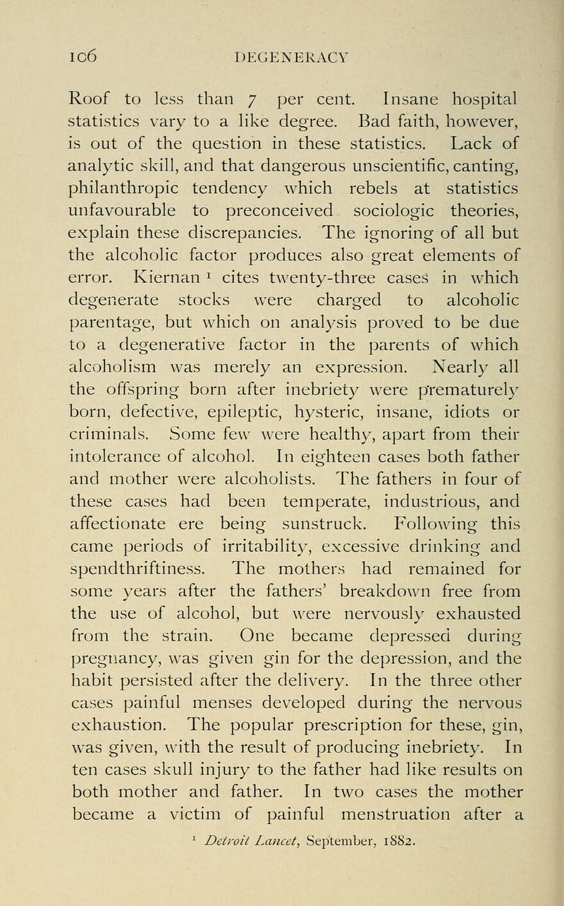 Roof to less than 7 per cent. Insane hospital statistics vary to a like degree. Bad faith, however, is out of the question in these statistics. Lack of analytic skill, and that dangerous unscientific, canting, philanthropic tendency which rebels at statistics unfavourable to preconceived sociologic theories, explain these discrepancies. The ignoring of all but the alcoholic factor produces also great elements of error, Kiernan ^ cites twenty-three cases in which degenerate stocks were charged to alcoholic parentage, but which on analysis proved to be due to a degenerative factor in the parents of which alcoholism was merely an expression. Nearly all the offspring born after inebriety were prematurely born, defective, epileptic, hysteric, insane, idiots or criminals. Some few were healthy, apart from their intolerance of alcohol. In eighteen cases both father and mother were alcoholists. The fathers in four of these cases had been temperate, industrious, and affectionate ere being sunstruck. Following this came periods of irritability, excessive drinking and spendthriftiness. The mothers had remained for some years after the fathers' breakdown free from the use of alcohol, but ^^^ere nervously exhausted from the strain. One became depressed during pregnancy, was given gin for the depression, and the habit persisted after the delivery. In the three other cases painful menses developed during the nervous exhaustion. The popular prescription for these, gin, was given, with the result of producing inebriety. In ten cases skull injury to the father had like results on both mother and father. In two cases the mother became a victim of painful menstruation after a ^ Detroit Lancet, September, 1882.