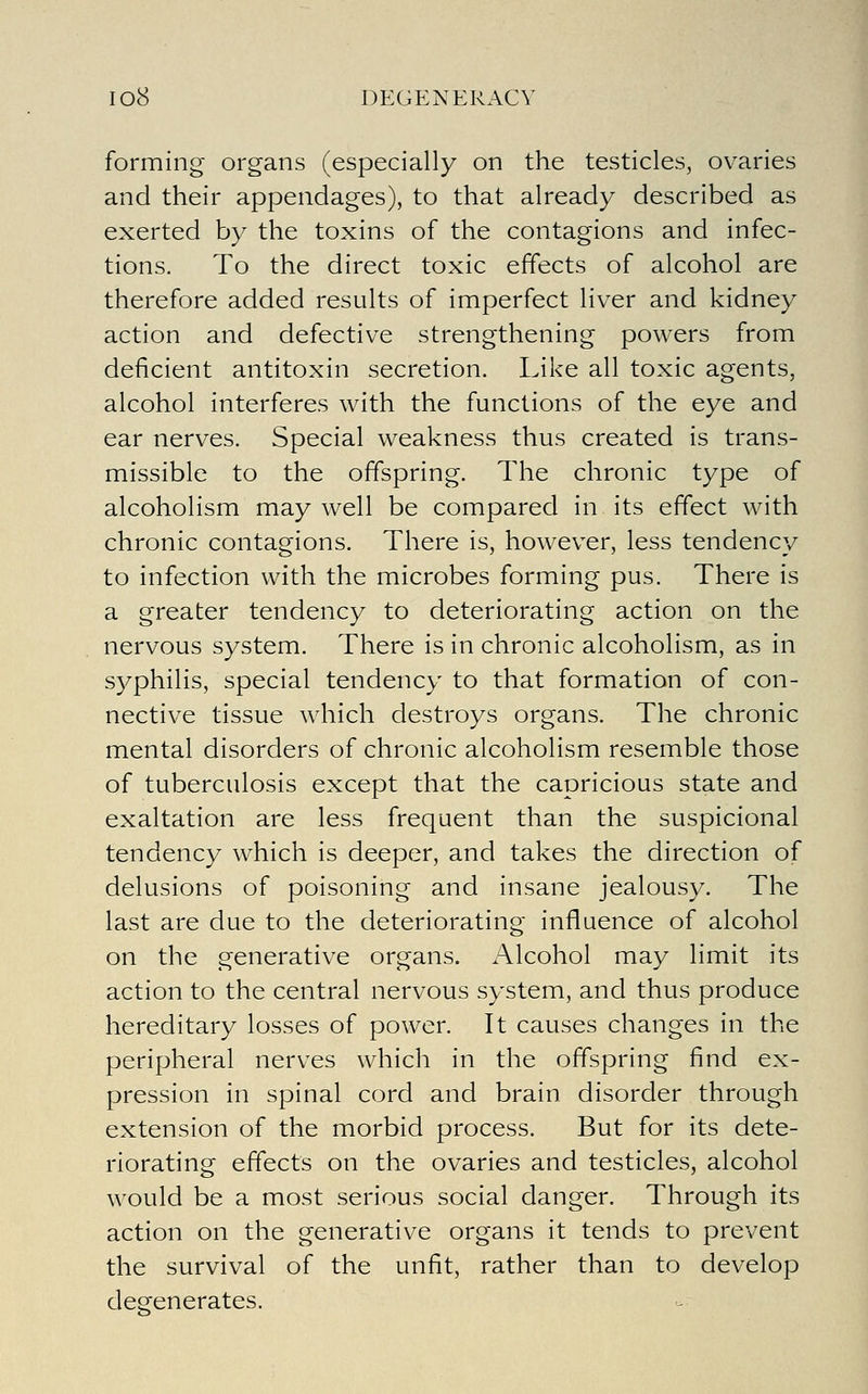 forming organs (especially on the testicles, ovaries and their appendages), to that already described as exerted by the toxins of the contagions and infec- tions. To the direct toxic effects of alcohol are therefore added results of imperfect liver and kidney action and defective strengthening powers from deficient antitoxin secretion. Like all toxic agents, alcohol interferes with the functions of the eye and ear nerves. Special weakness thus created is trans- missible to the offspring. The chronic type of alcoholism may well be compared in its effect with chronic contagions. There is, however, less tendency to infection with the microbes forming pus. There is a greater tendency to deteriorating action on the nervous system. There is in chronic alcoholism, as in syphilis, special tendency to that formation of con- nective tissue which destroys organs. The chronic mental disorders of chronic alcoholism resemble those of tuberculosis except that the capricious state and exaltation are less frequent than the suspicional tendency which is deeper, and takes the direction of delusions of poisoning and insane jealousy. The last are due to the deteriorating influence of alcohol on the generative organs. Alcohol may limit its action to the central nervous system, and thus produce hereditary losses of power. It causes changes in the peripheral nerves which in the offspring find ex- pression in spinal cord and brain disorder through extension of the morbid process. But for its dete- riorating effects on the ovaries and testicles, alcohol would be a most serious social danger. Through its action on the generative organs it tends to prevent the survival of the unfit, rather than to develop degenerates.