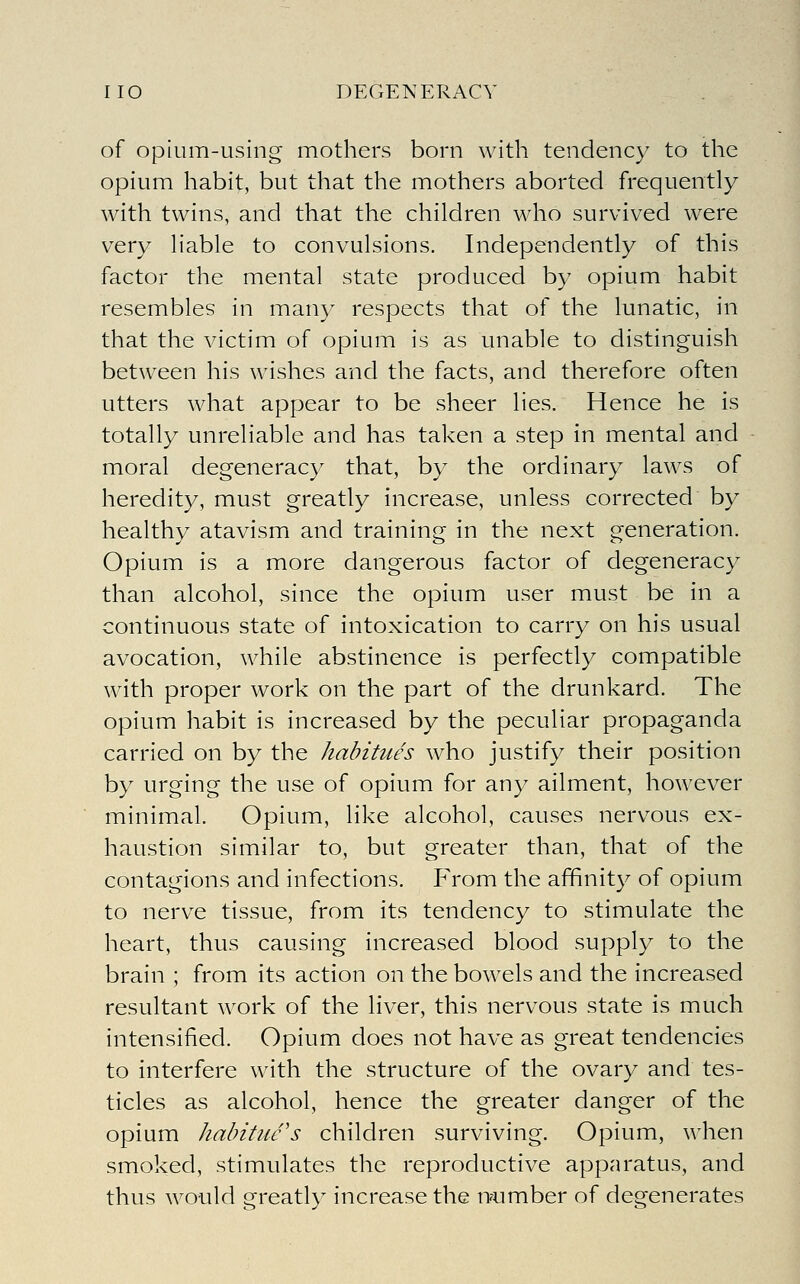 of opium-using mothers born with tendency to the opium habit, but that the mothers aborted frequently with twins, and that the children who survived were very liable to convulsions. Independently of this factor the mental state produced by opium habit resembles in many respects that of the lunatic, in that the victim of opium is as unable to distinguish between his wishes and the facts, and therefore often utters what appear to be sheer lies. Hence he is totally unreliable and has taken a step in mental and moral degeneracy that, by the ordinary laws of heredity, must greatly increase, unless corrected by healthy atavism and training in the next generation. Opium is a more dangerous factor of degeneracy than alcohol, since the opium user must be in a continuous state of intoxication to carry on his usual avocation, while abstinence is perfectly compatible with proper work on the part of the drunkard. The opium habit is increased by the peculiar propaganda carried on by the habitues who justify their position by urging the use of opium for any ailment, however minimal. Opium, like alcohol, causes nervous ex- haustion similar to, but greater than, that of the contagions and infections. F'rom the affinity of opium to nerve tissue, from its tendency to stimulate the heart, thus causing increased blood supply to the brain ; from its action on the bowels and the increased resultant work of the liver, this nervous state is much intensified. Opium does not have as great tendencies to interfere with the structure of the ovary and tes- ticles as alcohol, hence the greater danger of the opium habitue's children surviving. Opium, when smoked, stimulates the reproductive apparatus, and thus would greatly increase the n^umber of degenerates