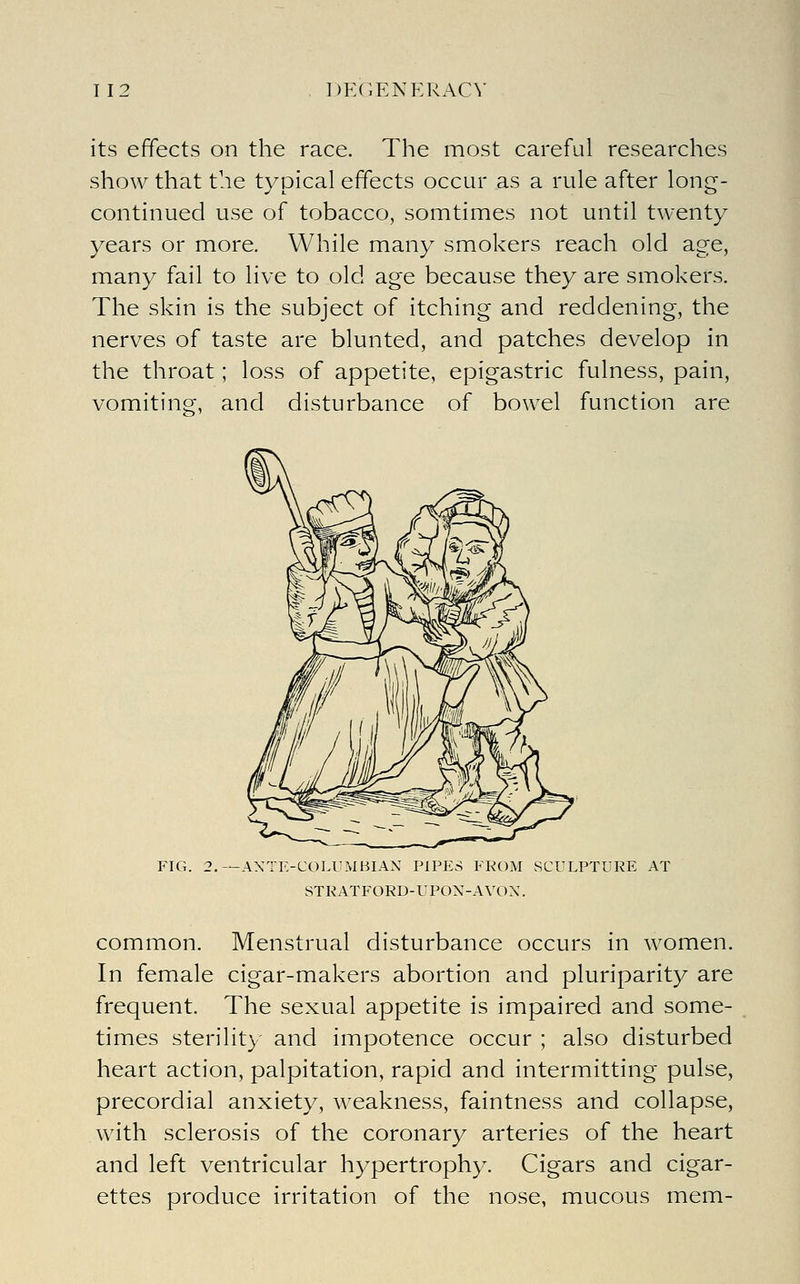its effects on the race. The most careful researches show that the typical effects occur as a rule after long- continued use of tobacco, somtimes not until twenty- years or more. While many smokers reach old age, many fail to live to old age because they are smokers. The skin is the subject of itching and reddening, the nerves of taste are blunted, and patches develop in the throat; loss of appetite, epigastric fulness, pain, vomiting, and disturbance of bowel function are FIG. 2.—AXTE-COLUMBIAN PIPES FROM SCULPTURE AT STRATFORD-UPOX-AVOX. common. Menstrual disturbance occurs in women. In female cigar-makers abortion and pluriparity are frequent. The sexual appetite is impaired and some- times sterility and impotence occur ; also disturbed heart action, palpitation, rapid and intermitting pulse, precordial anxiety, weakness, faintness and collapse, with sclerosis of the coronary arteries of the heart and left ventricular hypertrophy. Cigars and cigar- ettes produce irritation of the nose, mucous mem-