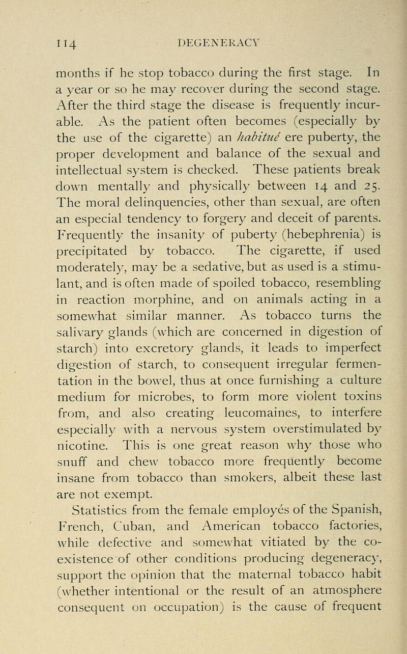 months if he stop tobacco during the first stage. In a year or so he may recover during the second stage. After the third stage the disease is frequently incur- able. As the patient often becomes (especially by the use of the cigarette) an habitue ere puberty, the proper development and balance of the sexual and intellectual system is checked. These patients break down mentally and physically between 14 and 25. The moral delinquencies, other than sexual, are often an especial tendency to forgery and deceit of parents. Frequently the insanity of puberty (hebephrenia) is precipitated by tobacco. The cigarette, if used moderately, may be a sedative, but as used is a stimu- lant, and is often made of spoiled tobacco, resembling in reaction morphine, and on animals acting in a somewhat similar manner. As tobacco turns the salivary glands (which are concerned in digestion of starch) into excretory glands, it leads to imperfect digestion of starch, to consequent irregular fermen- tation in the bowel, thus at once furnishing a culture medium for microbes, to form more violent toxins from, and also creating leucomaines, to interfere especially with a nervous system overstimulated by nicotine. This is one great reason why those who snuff and chew tobacco more frequently become insane from tobacco than smokers, albeit these last are not exempt. Statistics from the female employes of the Spanish, French, Cuban, and American tobacco factories, while defective and somewhat vitiated by the co- existence of other conditions producing degeneracy, support the opinion that the maternal tobacco habit (whether intentional or the result of an atmosphere consequent on occupation) is the cause of frequent