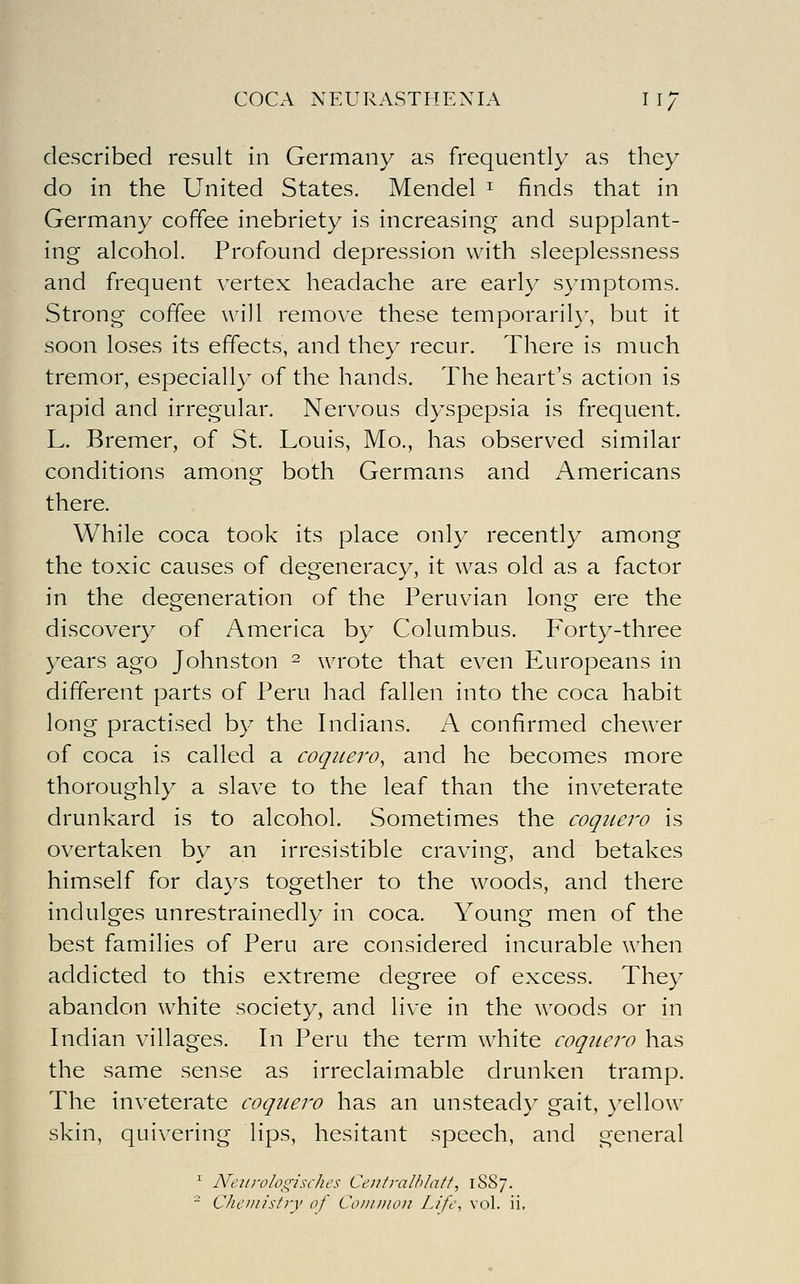 described result in Germany as frequently as they do in the United States. Mendel ^ finds that in Germany coffee inebriety is increasing and supplant- ing alcohol. Profound depression with sleeplessness and frequent vertex headache are early symptoms. Strong coffee will remove these temporaril}-, but it soon loses its effects, and they recur. There is much tremor, especially of the hands. The heart's action is rapid and irregular. Nervous dyspepsia is frequent. L. Bremer, of St. Louis, Mo., has observed similar conditions among both Germans and Americans there. While coca took its place only recently among the toxic causes of degeneracy, it was old as a factor in the degeneration of the Peruvian long ere the discovery of America by Columbus. Forty-three years ago Johnston - wrote that even Europeans in different parts of Peru had fallen into the coca habit long practised by the Indians. A confirmed chewer of coca is called a coquero, and he becomes more thoroughly a slave to the leaf than the inveterate drunkard is to alcohol. Sometimes the coqiiero is overtaken by an irresistible craving, and betakes himself for days together to the woods, and there indulges unrestrainedly in coca. Young men of the best families of Peru are considered incurable when addicted to this extreme degree of excess. They abandon white society, and live in the woods or in Indian villages. In Peru the term white coquero has the same sense as irreclaimable drunken tramp. The inveterate coquero has an unsteady gait, )'ellow skin, quivering lips, hesitant speech, and general ^ Neiirologisches Centralhlatf, 1SS7. ^ Cheniistiy of Common Lift\ vol. ii.
