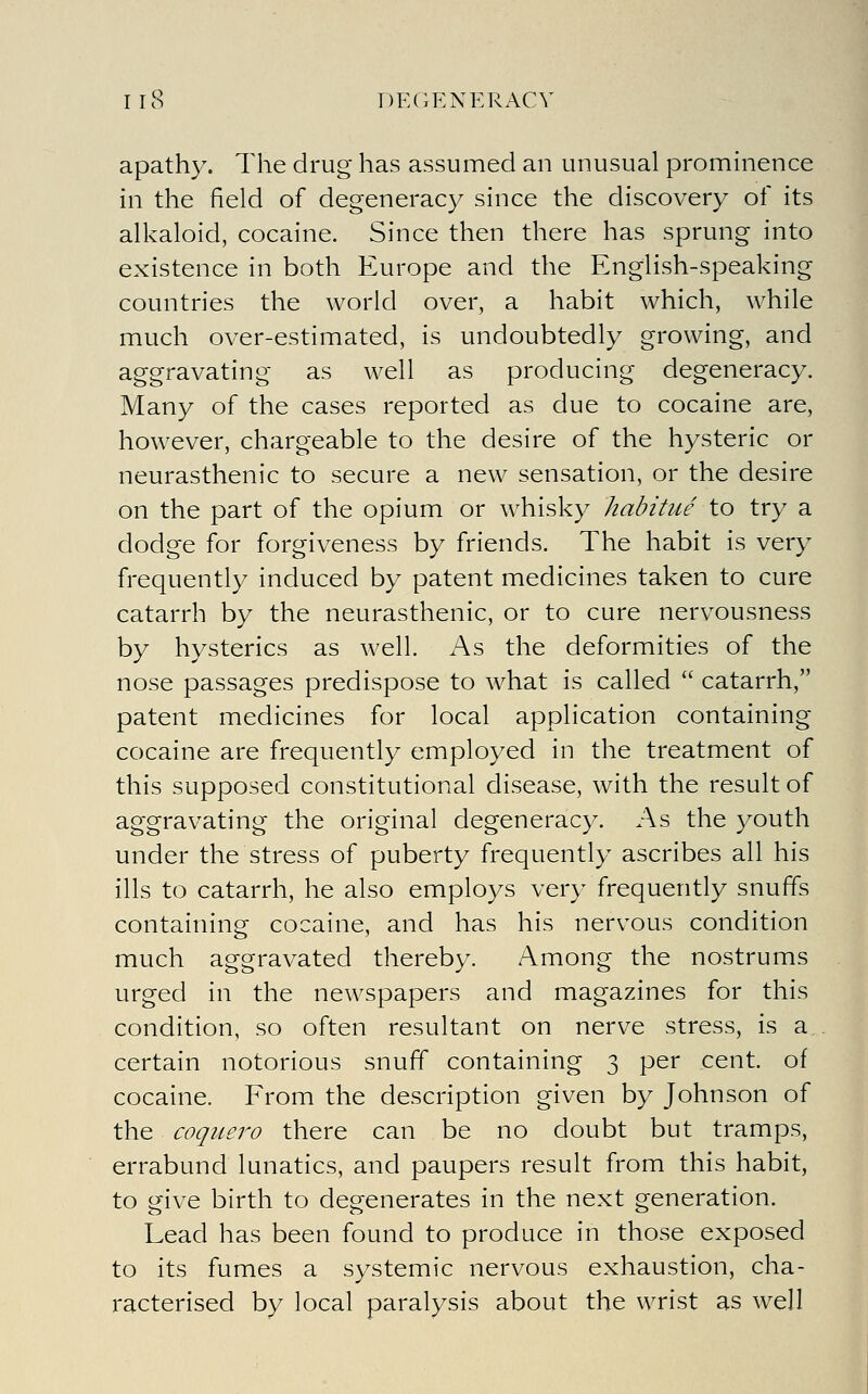 apath}'. The drug has assumed an unusual prominence in the field of degeneracy since the discovery of its alkaloid, cocaine. Since then there has sprung into existence in both Europe and the English-speaking countries the world over, a habit which, while much over-estimated, is undoubtedly growing, and aggravating as well as producing degeneracy. Many of the cases reported as due to cocaine are, however, chargeable to the desire of the hysteric or neurasthenic to secure a new sensation, or the desire on the part of the opium or whisky habitue to try a dodge for forgiveness by friends. The habit is very frequently induced by patent medicines taken to cure catarrh by the neurasthenic, or to cure nervousness by hysterics as well. As the deformities of the nose passages predispose to what is called  catarrh, patent medicines for local application containing cocaine are frequently employed in the treatment of this supposed constitutional disease, with the result of aggravating the original degeneracy. As the youth under the stress of puberty frequently ascribes all his ills to catarrh, he also employs very frequently snuffs containing cocaine, and has his nervous condition much aggravated thereby. Among the nostrums urged in the newspapers and magazines for this condition, so often resultant on nerve stress, is a certain notorious snuff containing 3 per cent, of cocaine. From the description given by Johnson of the coquero there can be no doubt but tramps, errabund lunatics, and paupers result from this habit, to give birth to degenerates in the next generation. Lead has been found to produce in those exposed to its fumes a systemic nervous exhaustion, cha- racterised by local paralysis about the wrist as well