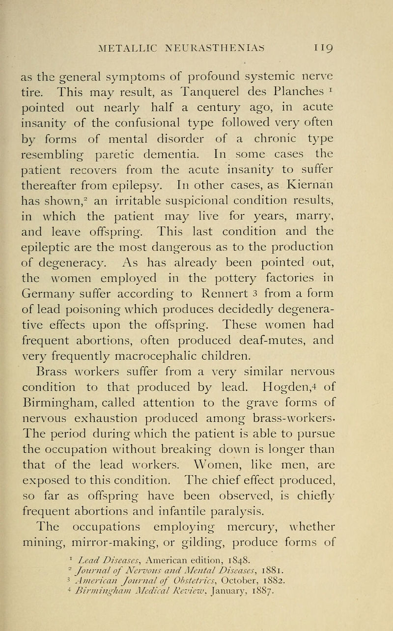 as the general symptoms of profound systemic nerve tire. This may result, as Tanquerel des Planches ^ pointed out nearly half a century ago, in acute insanity of the confusional type followed very often by forms of mental disorder of a chronic type resembling paretic dementia. In some cases the patient recovers from the acute insanity to suffer thereafter from epilepsy. In other cases, as Kiernan has shown, an irritable suspicional condition results, in which the patient may live for years, marry, and leave offspring. This last condition and the epileptic are the most dangerous as to the production of degeneracy. As has already been pointed out, the women employed in the pottery factories in Germany suffer according to Rennert 3 from a form of lead poisoning which produces decidedly degenera- tive effects upon the offspring. These women had frequent abortions, often produced deaf-mutes, and very frequently macrocephalic children. Brass workers suffer from a very similar nervous condition to that produced by lead. Hogden,4 of Birmingham, called attention to the grave forms of nervous exhaustion produced among brass-workers. The period during which the patient is able to pursue the occupation without breaking down is longer than that of the lead workers. Women, like men, are exposed to this condition. The chief effect produced, so far as offspring have been observed, is chiefly frequent abortions and infantile paralysis. The occupations employing mercury, whether mining, mirror-making, or gilding, produce forms of ^ Lead Diseases, American edition, 1848. ^ Journal of Nervous and Alental Diseases, 1881. 3 American Journal of Obstetrics, October, 1882. ^ Birining-hani Medical Kevietv. January, 1887.