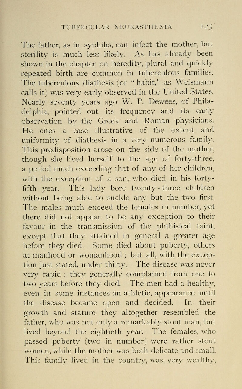 The father, as in syphiHs, can infect the mother, but sterihty is much less Hkely. As has already been shown in the chapter on heredity, plural and quickly repeated birth are common in tuberculous families. The tuberculous diathesis (or  habit, as Weismann calls it) was very early observed in the United States. Nearly seventy years ago W. P. Dewees, of Phila- delphia, pointed out its frequency and its early observation by the Greek and Roman physicians. He cites a case illustrative of the extent and uniformity of diathesis in a very numerous family. This predisposition arose on the side of the mother, though she lived herself to the age of forty-three, a period much exceeding that of any of her children, with the exception of a son, who died in his forty- fifth year. This lady bore twenty - three children without being able to suckle any but the two first. The males much exceed the females in number, yet there did not appear to be any exception to their favour in the transmission of the phthisical taint, except that they attained in general a greater age before they died. Some died about puberty, others at manhood or womanhood ; but all, with the excep- tion just stated, under thirty. The disease was never very rapid ; they generally complained from one to two years before they died. The men had a healthy, even in some instances an athletic, appearance until the disease became open and decided. In their growth and stature they altogether resembled the father, who was not only a remarkably stout man, but lived beyond the eightieth year. The females, who passed puberty (two in number) were rather stout women, while the mother was both delicate and small. This family lived in the country, was very wealthy,