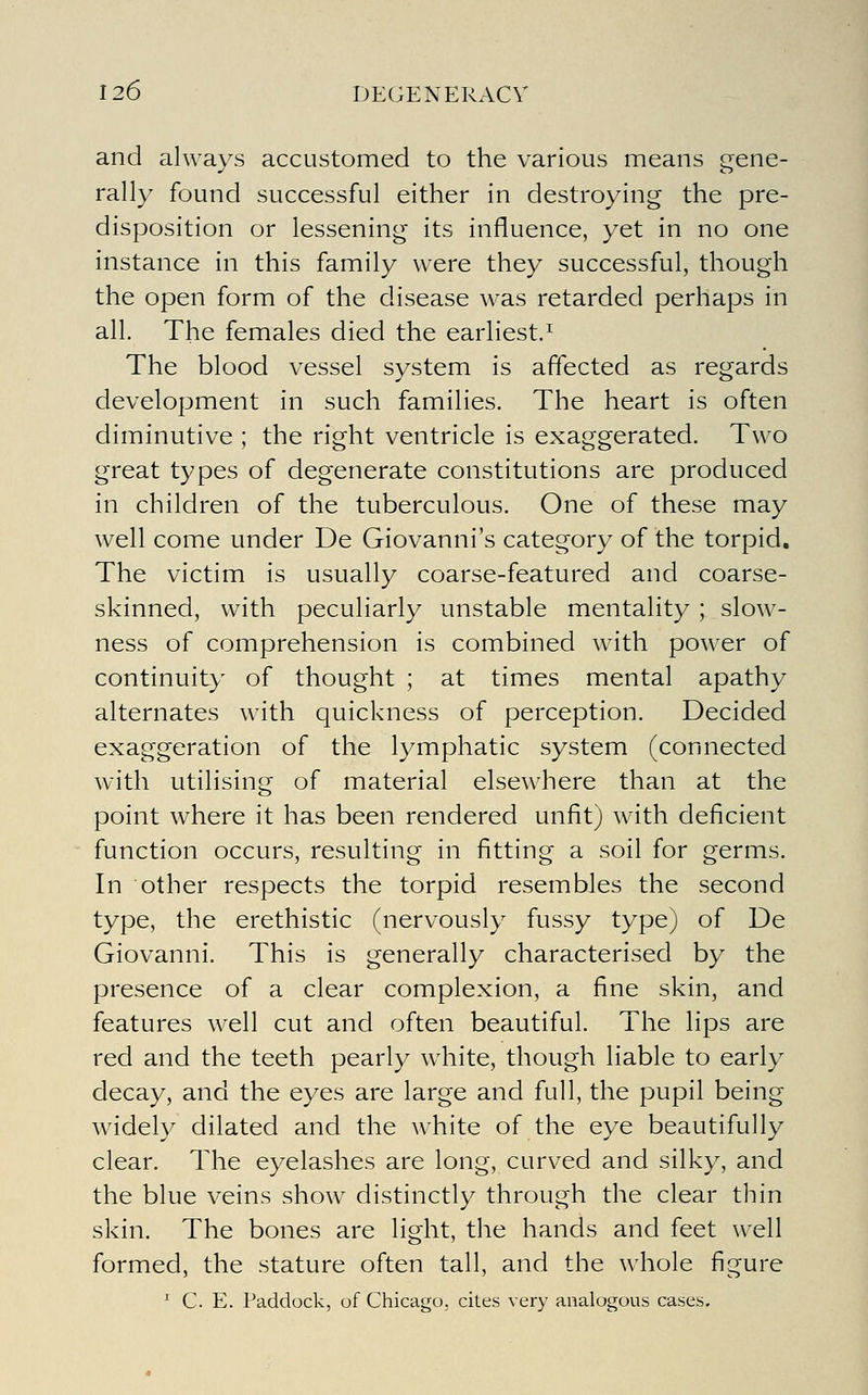 and always accustomed to the various means gene- rally found successful either in destroying the pre- disposition or lessening its influence, yet in no one instance in this family were they successful, though the open form of the disease was retarded perhaps in all. The females died the earliest/ The blood vessel system is affected as regards development in such families. The heart is often diminutive ; the right ventricle is exaggerated. Two great types of degenerate constitutions are produced in children of the tuberculous. One of these may well come under De Giovanni's category of the torpid. The victim is usually coarse-featured and coarse- skinned, with peculiarly unstable mentality ; slow- ness of comprehension is combined w4th power of continuity of thought ; at times mental apathy alternates with quickness of perception. Decided exaggeration of the lymphatic system (connected with utilising of material elsewhere than at the point where it has been rendered unfit) with deficient function occurs, resulting in fitting a soil for germs. In other respects the torpid resembles the second type, the erethistic (nervously fussy type) of De Giovanni. This is generally characterised by the presence of a clear complexion, a fine skin, and features well cut and often beautiful. The lips are red and the teeth pearly white, though liable to early decay, and the eyes are large and full, the pupil being widely dilated and the white of the eye beautifully clear. The eyelashes are long, curved and silky, and the blue veins show distinctly through the clear thin skin. The bones are light, the hands and feet well formed, the stature often tall, and the whole figure ^ C. E. Paddock, of Chicago, cites very analogous cases.