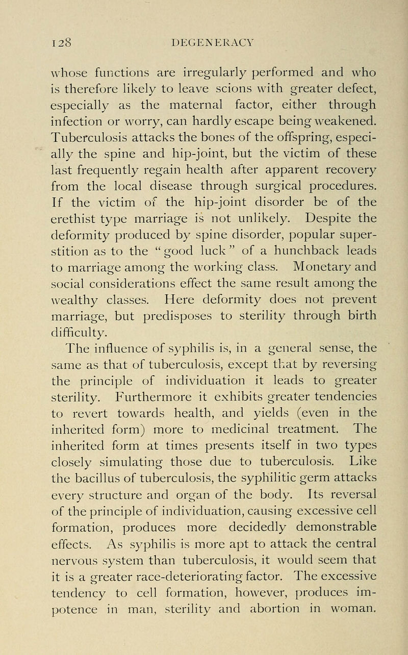 whose functions are irregularly performed and who is therefore likely to leave scions with greater defect, especially as the maternal factor, either through infection or worry, can hardly escape being weakened. Tuberculosis attacks the bones of the offspring, especi- ally the spine and hip-joint, but the victim of these last frequently regain health after apparent recovery from the local disease through surgical procedures. If the victim of the hip-joint disorder be of the erethist type marriage is not unlikely. Despite the deformity produced by spine disorder, popular super- stition as to the  good luck  of a hunchback leads to marriage among the working class. Monetary and social considerations effect the same result among the wealthy classes. Here deformity does not prevent marriage, but predisposes to sterility through birth difficulty. The influence of syphilis is, in a general sense, the same as that of tuberculosis, except that by reversing the principle of individuation it leads to greater sterility. Furthermore it exhibits greater tendencies to revert towards health, and yields (even in the inherited form) more to medicinal treatment. The inherited form at times presents itself in two types closely simulating those due to tuberculosis. Like the bacillus of tuberculosis, the syphilitic germ attacks every structure and organ of the body. Its reversal of the principle of individuation, causing excessive cell formation, produces more decidedly demonstrable effects. As syphilis is more apt to attack the central nervous system than tuberculosis, it would seem that it is a greater race-deteriorating factor. The excessive tendency to cell formation, however, produces im- potence in man, sterility and abortion in woman.