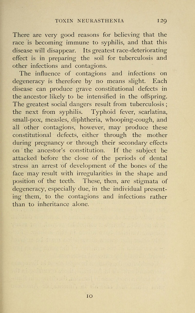 There are very good reasons for believing that the race is becoming immune to syphilis, and that this disease will disappear. Its greatest race-deteriorating effect is in preparing the soil for tuberculosis and other infections and contagions. The influence of contagions and infections on degeneracy is therefore by no means slight. Each disease can produce grave constitutional defects in the ancestor likely to be intensified in the offspring. The greatest social dangers result from tuberculosis ; the next from syphilis. Typhoid fever, scarlatina, small-pox, measles, diphtheria, whooping-cough, and all other contagions, however, may produce these constitutional defects, either through the mother during pregnancy or through their secondary effects on the ancestor's constitution. If the subject be attacked before the close of the periods of dental stress an arrest of development of the bones of the face may result with irregularities in the shape and position of the teeth. These, then, are stigmata of degeneracy, especially due, in the individual present- ing them,. to the contagions and infections rather than to inheritance alone. 10