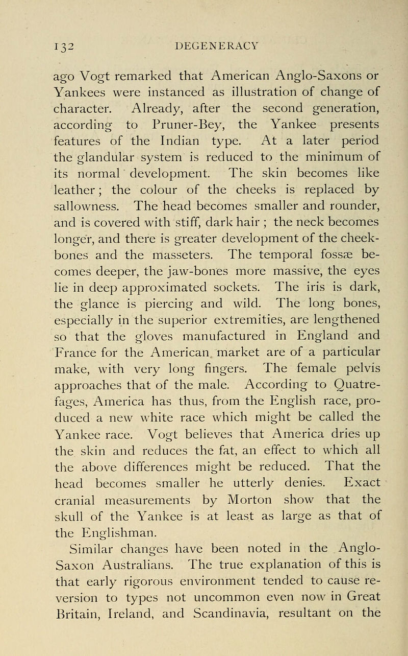 ago Vogt remarked that American Anglo-Saxons or Yankees were instanced as illustration of change of character. Already, after the second generation, according to Pruner-Bey, the Yankee presents features of the Indian type. At a later period the glandular system is reduced to the minimum of its normal development. The skin becomes like leather; the colour of the cheeks is replaced by sallowness. The head becomes smaller and rounder, and is covered with stiff, dark hair ; the neck becomes longer, and there is greater development of the cheek- bones and the masseters. The temporal fossae be- comes deeper, the jaw-bones more massive, the eyes lie in deep approximated sockets. The iris is dark, the glance is piercing and wild. The long bones, especially in the superior extremities, are lengthened so that the gloves manufactured in England and France for the American market are of a particular make, with very long fingers. The female pelvis approaches that of the male. According to Quatre- fages, America has thus, from the English race, pro- duced a new white race which might be called the Yankee race. Vogt believes that America dries up the skin and reduces the fat, an effect to which all the above differences might be reduced. That the head becomes smaller he utterly denies. Exact cranial measurements by Morton show that the skull of the Yankee is at least as large as that of the Englishman. Similar changes have been noted in the Anglo- Saxon Australians. The true explanation of this is that early rigorous environment tended to cause re- version to types not uncommon even now in Great Britain, Ireland, and Scandinavia, resultant on the