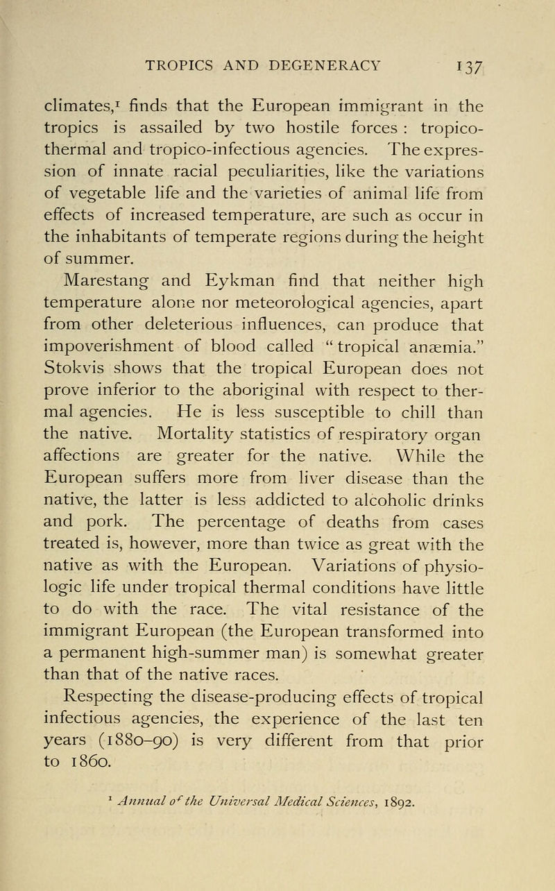 climates,! finds that the European immigrant in the tropics is assailed by two hostile forces : tropico- thermal and tropico-infectious agencies. The expres- sion of innate racial peculiarities, like the variations of vegetable life and the varieties of animal life from effects of increased temperature, are such as occur in the inhabitants of temperate regions during the height of summer. Marestang and Eykman find that neither high temperature alone nor meteorological agencies, apart from other deleterious influences, can produce that impoverishment of blood called  tropical anaemia. Stokvis shows that the tropical European does not prove inferior to the aboriginal with respect to ther- mal agencies. He is less susceptible to chill than the native. Mortality statistics of respiratory organ affections are greater for the native. While the European suffers more from liver disease than the native, the latter is less addicted to alcoholic drinks and pork. The percentage of deaths from cases treated is, however, more than twice as great with the native as with the European. Variations of physio- logic life under tropical thermal conditions have little to do with the race. The vital resistance of the immigrant European (the European transformed into a permanent high-summer man) is somewhat greater than that of the native races. Respecting the disease-producing effects of tropical infectious agencies, the experience of the last ten years (1880-90) is very different from that prior to i860. ^ Animal 0^ the Universal Medical Sciences^ 1892.