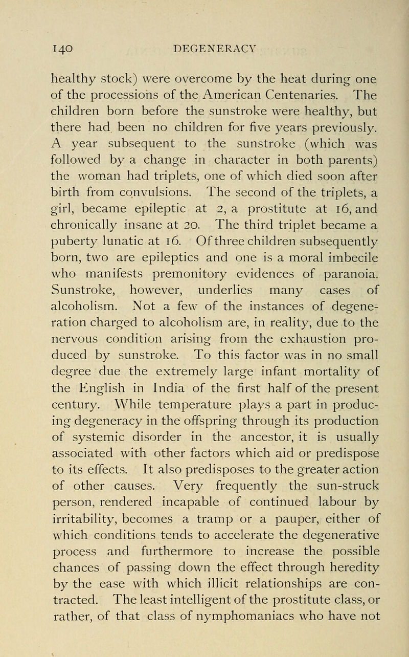 healthy stock) were overcome by the heat during one of the processions of the American Centenaries. The children born before the sunstroke were healthy, but there had been no children for five years previously. A year subsequent to the sunstroke (which was followed by a change in character in both parents) the woman had triplets, one of which died soon after birth from convulsions. The second of the triplets, a girl, became epileptic at 2, a prostitute at i6, and chronically insane at 20. The third triplet became a puberty lunatic at 16. Of three children subsequently born, two are epileptics and one is a moral imbecile who manifests premonitory evidences of paranoia. Sunstroke, however, underlies many cases of alcoholism. Not a few of the instances of degene- ration charged to alcoholism are, in reality, due to the nervous condition arising from the exhaustion pro- duced by sunstroke. To this factor was in no small degree due the extremely large infant mortality of the English in India of the first half of the present century. While temperature plays a part in produc- ing degeneracy in the offspring through its production of systemic disorder in the ancestor, it is usually associated with other factors which aid or predispose to its effects. It also predisposes to the greater action of other causes. Very frequently the sun-struck person, rendered incapable of continued labour by irritability, becomes a tramp or a pauper, either of which conditions tends to accelerate the degenerative process and furthermore to increase the possible chances of passing down the effect through heredity by the ease with which illicit relationships are con- tracted. The least intelligent of the prostitute class, or rather, of that class of nymphomaniacs who have not