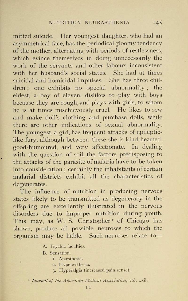 mitted suicide. Her youngest daughter, who had an asymmetrical face, has the periodical gloomy tendency of the mother, alternating with periods of restlessness, which evince themselves in doing unnecessarily the work of the servants and other labours inconsistent with her husband's social status. She had at times suicidal and homicidal impulses. She has three chil- dren ; one exhibits no special abnormality ; the eldest, a boy of eleven, dislikes to play wdth boys because they are rough, and plays with girls, to whom he is at times mischievously cruel. He likes to sew and make doll's clothing and purchase dolls, while there are other indications of sexual abnormality. The youngest, a girl, has frequent attacks of epileptic- like fury, although between these she is kind-hearted, good-humoured, and very affectionate. In dealing with the question of soil, the factors predisposing to the attacks of the parasite of malaria have to be taken into consideration ; certainly the inhabitants of certain malarial districts exhibit all the characteristics of degenerates. The influence of nutrition in producing nervous states likely to be transmitted as degeneracy in the offspring are excellently illustrated in the nervous disorders due to improper nutrition during youth. This may, as W. S. Christopher ^ of Chicago has shown, produce all possible neuroses to which the organism may be liable. Such neuroses relate to— A. Psychic faculties. B. Sensation. 1. Anaesthesia. 2. Hyperaesthesia. 3. Hyperalgia (increased pain sense). ^ Journal of the American Medical Association, vol. xxii. II