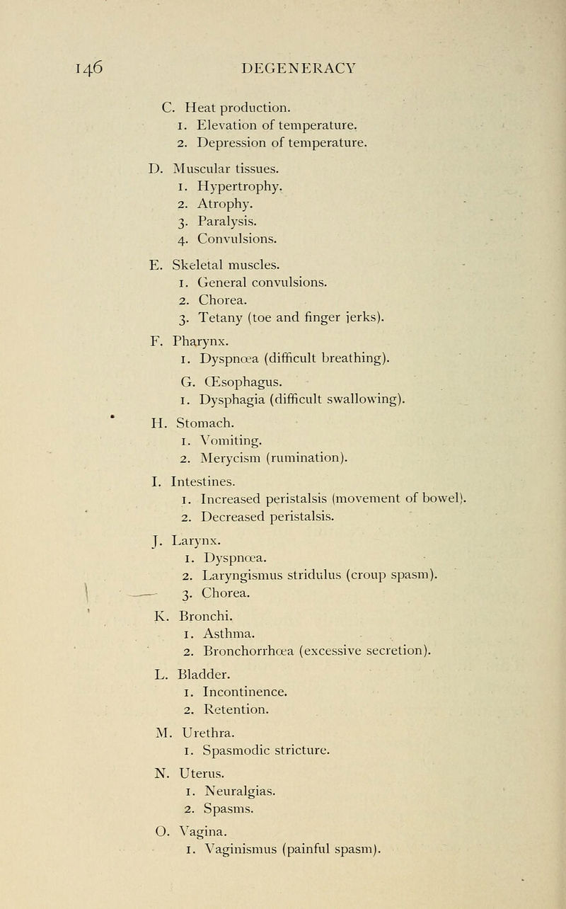 C. Heat production. 1. Elevation of temperature. 2. Depression of temperature. D. Muscular tissues. 1. Hypertrophy. 2. Atrophy. 3. Paralysis. 4. Convulsions. E. Skeletal muscles. 1. General convulsions. 2. Chorea. 3. Tetany (toe and finger ierks). F. Pharynx. I. Dyspnoea (difficult breathing). G. Oesophagus. I. Dysphagia (difficult swallowing). H. Stomach. 1. Vomiting. 2. Merycism (rumination). I. Intestines. 1. Increased peristalsis (movement of bowel). 2. Decreased peristalsis. J. Larynx. 1. Dyspnoea. 2. Laryngismus stridulus (croup spasm). \ —- 3. Chorea. K. Bronchi. 1. Asthma. 2. Bronchorrhoea (excessive secretion). L. Bladder. 1. Incontinence. 2. Retention. M. Urethra. I. Spasmodic stricture. N. Uterus. 1. Neuralgias. 2. Spasms. O. Vagina. I. Vaginismus (painful spasm).