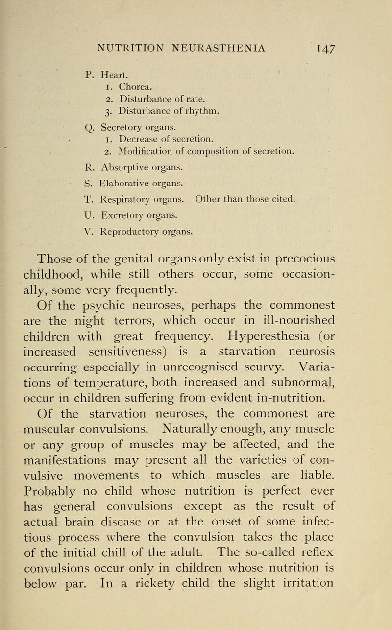 P. Heart. 1. Chorea. 2. Disturbance of rate. 3. Disturbance of rhythm. Q. Secretory organs. 1. Decrease of secretion. 2. Modification of composition of secretion. R. Absorptive organs. - S. Elaborative organs. T. Respiratory organs. Other than those cited. U. Excretory organs. V. Reproductory organs. Those of the genital organs only exist in precocious childhood, while still others occur, some occasion- ally, some very frequently. Of the psychic neuroses, perhaps the commonest are the night terrors, which occur in ill-nourished children with great frequency. Hyperesthesia (or increased sensitiveness) is a starvation neurosis occurring especially in unrecognised scurvy. Varia- tions of temperature, both increased and subnormal, occur in children suffering from evident in-nutrition. Of the starvation neuroses, the commonest are muscular convulsions. Naturally enough, any muscle or any group of muscles may be affected, and the manifestations may present all the varieties of con- vulsive movements to which muscles are liable. Probably no child whose nutrition is perfect ever has general convulsions except as the result of actual brain disease or at the onset of some infec- tious process where the convulsion takes the place of the initial chill of the adult. The so-called reflex convulsions occur only in children whose nutrition is below par. In a rickety child the slight irritation