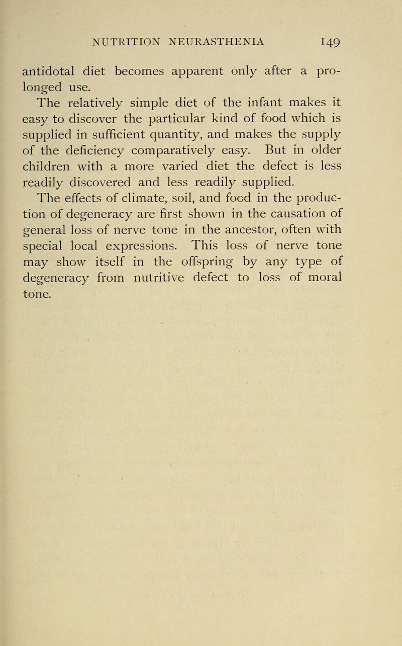 antidotal diet becomes apparent only after a pro- longed use. The relatively simple diet of the infant makes it easy to discover the particular kind of food which is supplied in sufficient quantity, and makes the supply of the deficiency comparatively easy. But in older children with a more varied diet the defect is less readily discovered and less readily supplied. The effects of climate, soil, and food in the produc- tion of degeneracy are first shown in the causation of general loss of nerve tone in the ancestor, often with special local expressions. This loss of nerve tone may show itself in the offspring by any type of degeneracy from nutritive defect to loss of moral tone.
