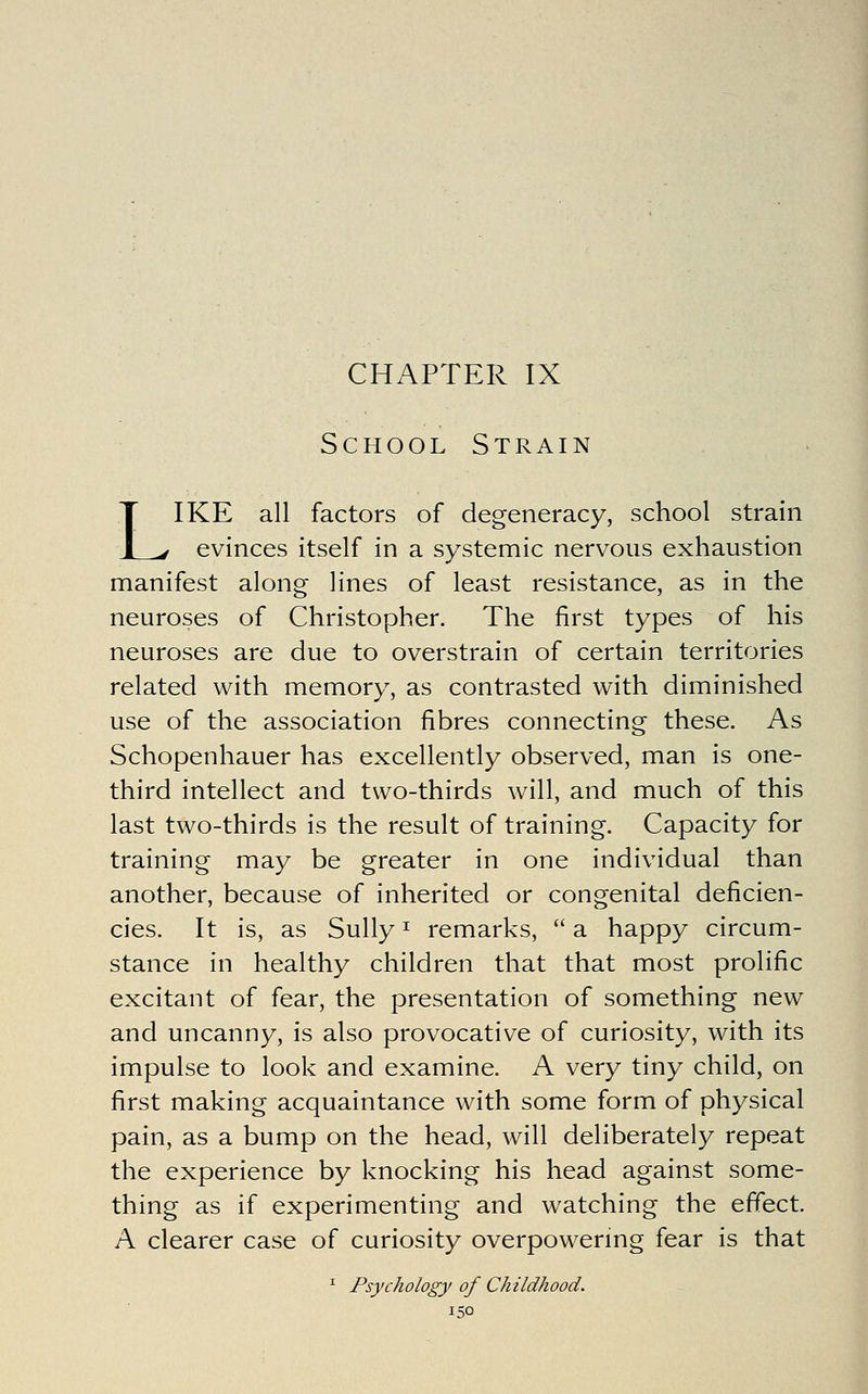 CHAPTER IX School Strain LIKE all factors of degeneracy, school strain evinces itself in a systemic nervous exhaustion manifest along lines of least resistance, as in the neuroses of Christopher. The first types of his neuroses are due to overstrain of certain territories related with memory, as contrasted with diminished use of the association fibres connecting these. As Schopenhauer has excellently observed, man is one- third intellect and two-thirds will, and much of this last two-thirds is the result of training. Capacity for training may be greater in one individual than another, because of inherited or congenital deficien- cies. It is, as Sully ^ remarks,  a happy circum- stance in healthy children that that most prolific excitant of fear, the presentation of something new and uncanny, is also provocative of curiosity, with its impulse to look and examine. A very tiny child, on first making acquaintance with some form of physical pain, as a bump on the head, will deliberately repeat the experience by knocking his head against some- thing as if experimenting and watching the effect A clearer case of curiosity overpowermg fear is that ^ Psychology of Childhood.