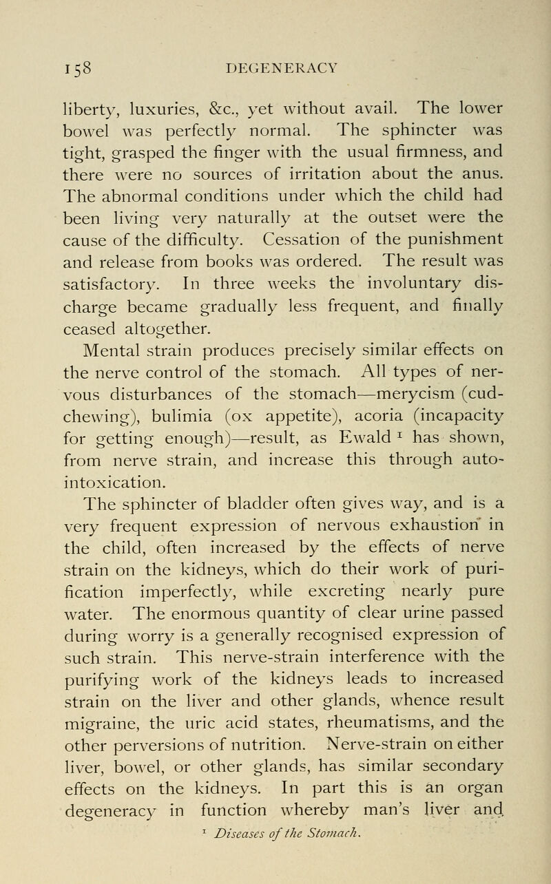 liberty, luxuries, &c., yet without avail. The lower bowel was perfectly normal. The sphincter was tight, grasped the finger with the usual firmness, and there were no sources of irritation about the anus. The abnormal conditions under which the child had been living very naturally at the outset were the cause of the difficulty. Cessation of the punishment and release from books was ordered. The result was satisfactory. In three weeks the involuntary dis- charge became gradually less frequent, and finally ceased altogether. Mental strain produces precisely similar effects on the nerve control of the stomach. All types of ner- vous disturbances of the stomach—merycism (cud- chewing), bulimia (ox appetite), acoria (incapacity for getting enough)—result, as Ewald ^ has shown, from nerve strain, and increase this through auto- intoxication. The sphincter of bladder often gives way, and is a very frequent expression of nervous exhaustion in the child, often increased by the effects of nerve strain on the kidneys, which do their work of puri- fication imperfectly, while excreting nearly pure water. The enormous quantity of clear urine passed during worry is a generally recognised expression of such strain. This nerve-strain interference with the purifying work of the kidneys leads to increased strain on the liver and other glands, whence result migraine, the uric acid states, rheumatisms, and the other perversions of nutrition. Nerve-strain on either liver, bowel, or other glands, has similar secondary effects on the kidneys. In part this is an organ degeneracy in function whereby man's liver and. ^ Diseases of the Stomach.