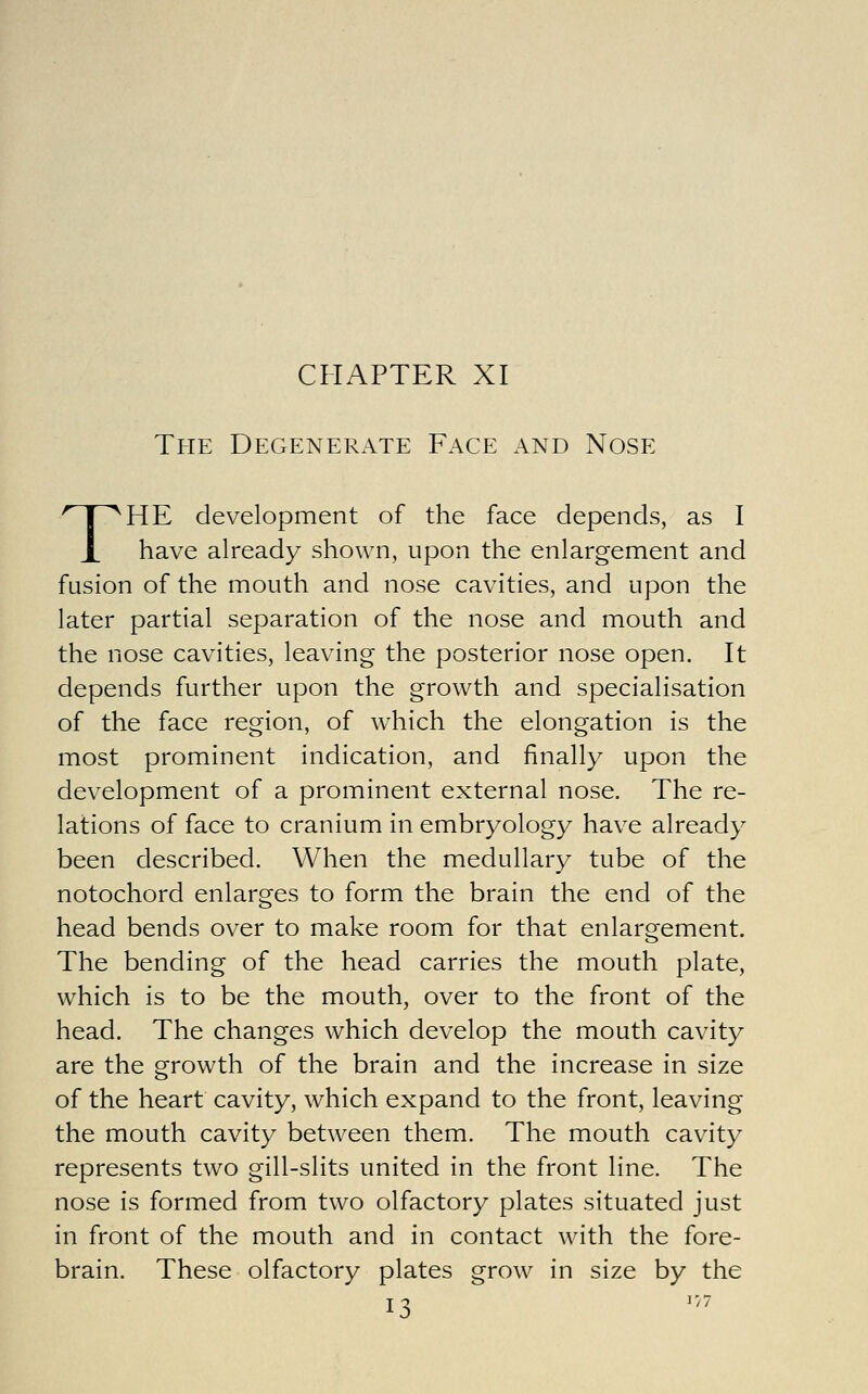 CHAPTER XI The Degenerate Face and Nose THE development of the face depends, as I have already shown, upon the enlargement and fusion of the mouth and nose cavities, and upon the later partial separation of the nose and mouth and the nose cavities, leaving the posterior nose open. It depends further upon the growth and specialisation of the face region, of w^hich the elongation is the most prominent indication, and finally upon the development of a prominent external nose. The re- lations of face to cranium in embryology have already been described. When the medullary tube of the notochord enlarges to form the brain the end of the head bends over to make room for that enlargement. The bending of the head carries the mouth plate, which is to be the mouth, over to the front of the head. The changes which develop the mouth cavity are the growth of the brain and the increase in size of the heart cavity, which expand to the front, leaving the mouth cavity between them. The mouth cavity represents two gill-slits united in the front line. The nose is formed from two olfactory plates situated just in front of the mouth and in contact with the fore- brain. These olfactory plates grow in size by the 13 '''