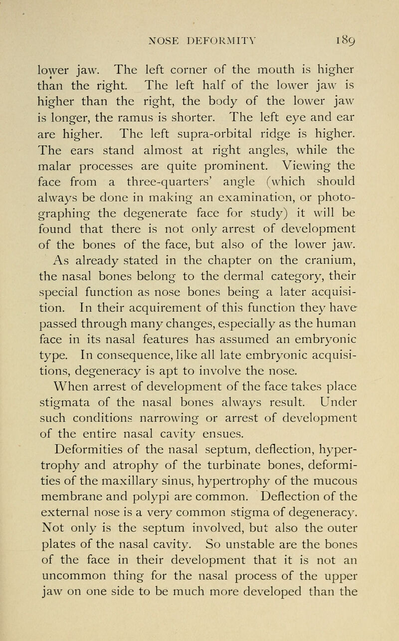 lower jaw. The left corner of the mouth is higher than the right. The left half of the lower jaw is higher than the right, the body of the lower jaw is longer, the ramus is shorter. The left eye and ear are higher. The left supra-orbital ridge is higher. The ears stand almost at right angles, while the malar processes are quite prominent. Viewing the face from a three-quarters' angle (which should always be done in making an examination, or photo- graphing the degenerate face for study) it will be found that there is not only arrest of development of the bones of the face, but also of the lower jaw. As already stated in the chapter on the cranium, the nasal bones belong to the dermal category, their special function as nose bones being a later acquisi- tion. In their acquirement of this function they have passed through many changes, especially as the human face in its nasal features has assumed an embryonic type. In consequence, like all late embryonic acquisi- tions, degeneracy is apt to involve the nose. When arrest of development of the face takes place stigmata of the nasal bones always result. Under such conditions narrowing or arrest of development of the entire nasal cavity ensues. Deformities of the nasal septum, deflection, hyper- trophy and atrophy of the turbinate bones, deformi- ties of the maxillary sinus, hypertrophy of the mucous membrane and polypi are common. Deflection of the external nose is a very common stigma of degeneracy. Not only is the septum involved, but also the outer plates of the nasal cavity. So unstable are the bones of the face in their development that it is not an uncommon thing for the nasal process of the upper jaw on one side to be much more developed than the