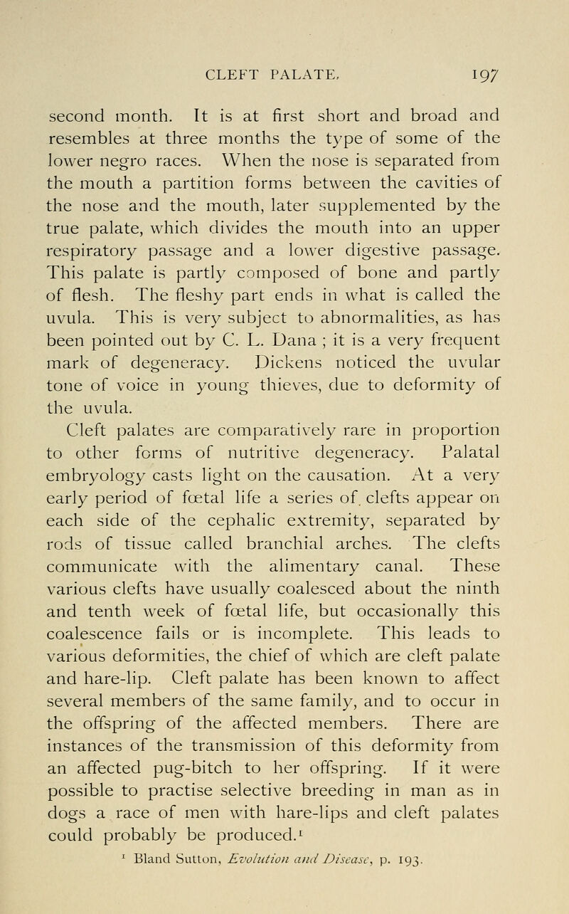 second month. It is at first short and broad and resembles at three months the type of some of the lower negro races. When the nose is separated from the mouth a partition forms between the cavities of the nose and the mouth, later supplemented by the true palate, which divides the mouth into an upper respiratory passage and a lower digestive passage. This palate is partly composed of bone and partly of flesh. The fleshy part ends in what is called the uvula. This is very subject to abnormalities, as has been pointed out by C. L. Dana ; it is a very frequent mark of degeneracy. Dickens noticed the uvular tone of voice in young thieves, due to deformity of the uvula. Cleft palates are comparatively rare in proportion to other forms of nutritive degeneracy. Palatal embryology casts light on the causation. At a very early period of foetal life a series of. clefts appear on each side of the cephalic extremity, separated by rods of tissue called branchial arches. The clefts communicate with the alimentary canal. These various clefts have usually coalesced about the ninth and tenth week of foetal life, but occasionally this coalescence fails or is incomplete. This leads to various deformities, the chief of which are cleft palate and hare-lip. Cleft palate has been known to affect several members of the same family, and to occur in the offspring of the affected members. There are instances of the transmission of this deformity from an affected pug-bitch to her offspring. If it were possible to practise selective breeding in man as in dogs a race of men with hare-lips and cleft palates could probably be produced.^ ^ Bland Sutton, Evolution and Disease, p. 193.