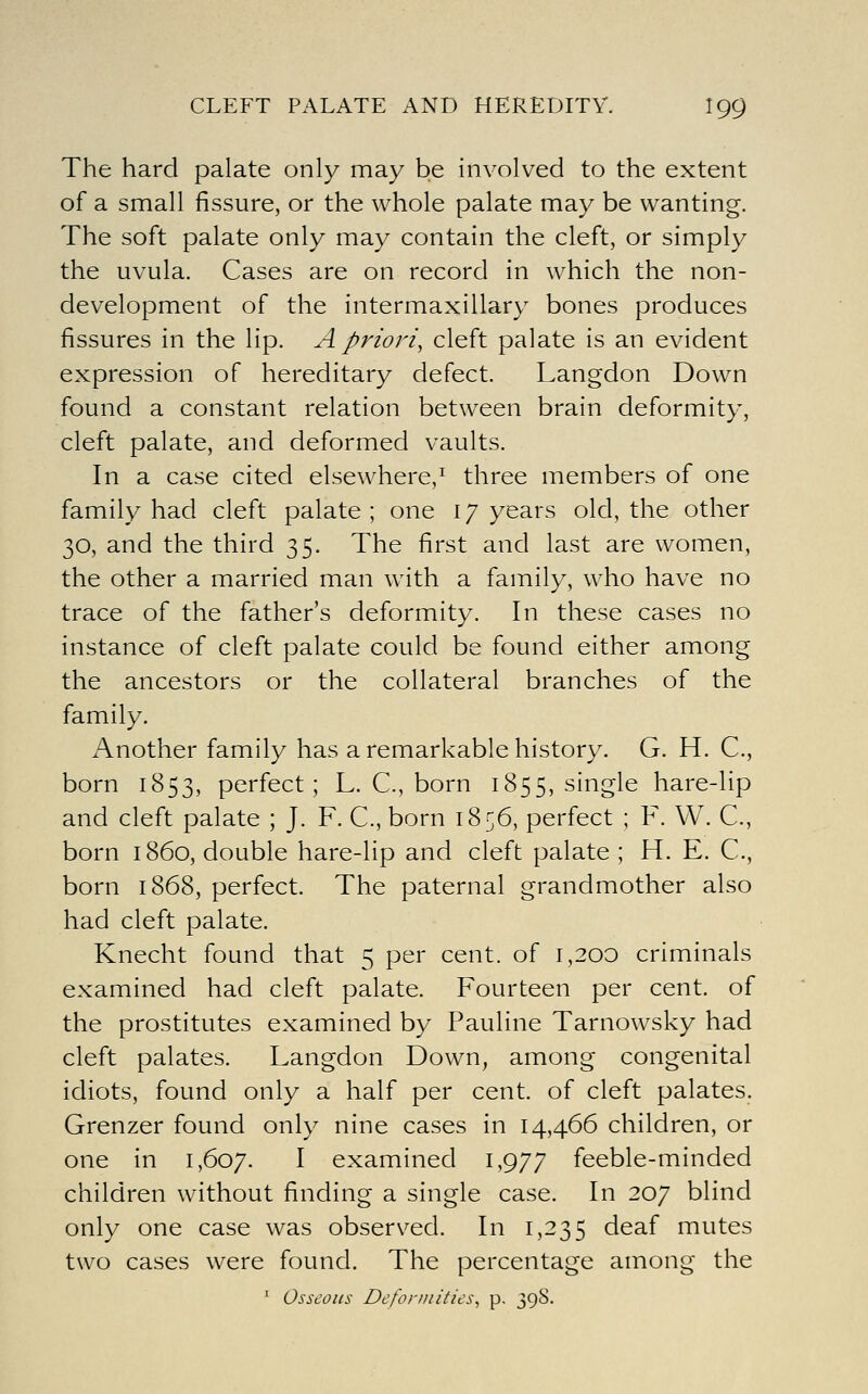 The hard palate only may be involved to the extent of a small fissure, or the whole palate may be wanting. The soft palate only may contain the cleft, or simply the uvula. Cases are on record in which the non- development of the intermaxillary bones produces fissures in the lip. A priori^ cleft palate is an evident expression of hereditary defect. Langdon Down found a constant relation between brain deformity, cleft palate, and deformed vaults. In a case cited elsewhere,^ three members of one family had cleft palate ; one 17 years old, the other 30, and the third 35. The first and last are women, the other a married man with a family, who have no trace of the father's deformity. In these cases no instance of cleft palate could be found either among the ancestors or the collateral branches of the family. Another family has a remarkable history. G. H. C, born 1853, perfect; L. C, born 1855, single hare-lip and cleft palate ; J. F. C, born 18^6, perfect ; F. VV. C, born i860, double hare-lip and cleft palate; H. E. C, born 1868, perfect. The paternal grandmother also had cleft palate. Knecht found that 5 per cent, of i,2O0 criminals examined had cleft palate. Fourteen per cent, oi the prostitutes examined by Pauline Tarnowsky had cleft palates. Langdon Down, among congenital idiots, found only a half per cent, of cleft palates. Grenzer found only nine cases in 14,466 children, or one in 1,607. I examined 1,977 feeble-minded children without finding a single case. In 207 blind only one case was observed. In 1,235 deaf mutes two cases were found. The percentage among the ' Osseous Deformities, p. 39S.