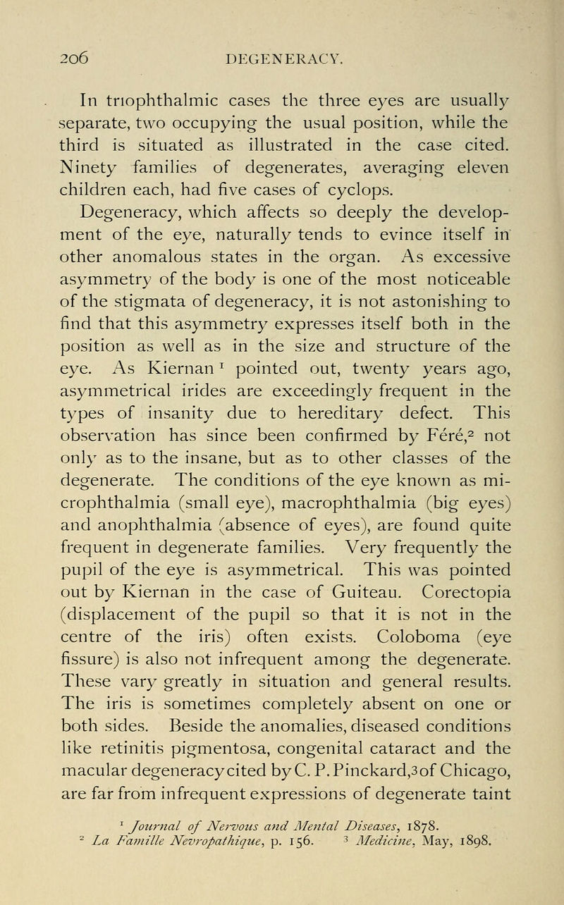 In triophthalmic cases the three eyes are usually separate, two occupying the usual position, while the third is situated as illustrated in the case cited. Ninety families of degenerates, averaging eleven children each, had five cases of cyclops. Degeneracy, which affects so deeply the develop- ment of the eye, naturally tends to evince itself in other anomalous states in the organ. As excessive asymmetry of the body is one of the most noticeable of the stigmata of degeneracy, it is not astonishing to find that this asymmetry expresses itself both in the position as well as in the size and structure of the eye. As Kiernan ^ pointed out, twenty years ago, asymmetrical irides are exceedingly frequent in the types of insanity due to hereditary defect. This observation has since been confirmed by Fere,^ not only as to the insane, but as to other classes of the degenerate. The conditions of the eye known as mi- crophthalmia (small eye), macrophthalmia (big eyes) and anophthalmia (absence of eyes), are found quite frequent in degenerate families. Very frequently the pupil of the eye is asymmetrical. This was pointed out by Kiernan in the case of Guiteau. Corectopia (displacement of the pupil so that it is not in the centre of the iris) often exists. Coloboma (eye fissure) is also not infrequent among the degenerate. These vary greatly in situation and general results. The iris is sometimes completely absent on one or both sides. Beside the anomalies, diseased conditions like retinitis pigmentosa, congenital cataract and the macular degeneracy cited byC. P. Pinckard,3of Chicago, are far from infrequent expressions of degenerate taint ^ Journal of Ne)-vous and Mental Diseases, 1878. ^ La Faniille Nevropathiqtie, p. 156. 3 Medicine, May, 1898.