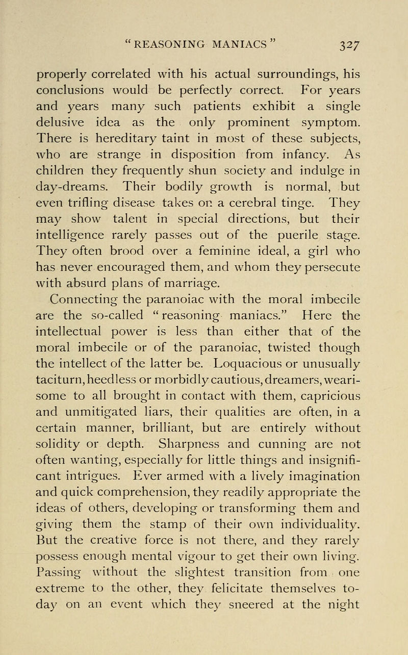 properly correlated with his actual surroundings, his conclusions would be perfectly correct. For years and years many such patients exhibit a single delusive idea as the only prominent symptom. There is hereditary taint in most of these subjects, who are strange in disposition from infancy. As children they frequently shun society and indulge in day-dreams. Their bodily growth is normal, but even trifling disease takes on a cerebral tinge. They may show talent in special directions, but their intelligence rarely passes out of the puerile stage. They often brood over a feminine ideal, a girl who has never encouraged them, and whom they persecute with absurd plans of marriage. Connecting the paranoiac with the moral imbecile are the so-called  reasoning maniacs. Here the intellectual power is less than either that of the moral imbecile or of the paranoiac, twisted though the intellect of the latter be. Loquacious or unusually taciturn, heedless or morbidly cautious, dreamers, weari- some to all brought in contact with them, capricious and unmitigated liars, their qualities are often, in a certain manner, brilliant, but are entirely without solidity or depth. Sharpness and cunning are not often wanting, especially for little things and insignifi- cant intrigues. Ever armed with a lively imagination and quick comprehension, they readily appropriate the ideas of others, developing or transforming them and giving them the stamp of their own individuality. But the creative force is not there, and they rarely possess enough mental vigour to get their own living. Passing without the slightest transition from one extreme to the other, they felicitate themselves to- day on an event which the)^ sneered at the night